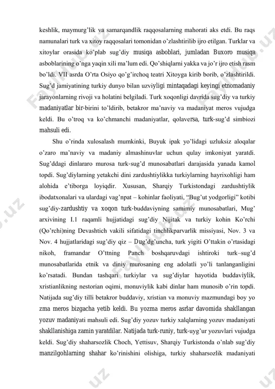 hiqlarni yakka va jo’r ijro etish rasm bo’ldi. vii asrda o’rta osiyo qo’g’irchoq teatri xitoyga kirib borib, o’zlashtirildi. sug’d jamiyatining turkiy dunyo bilan uzviyligi mintaqadagi keyingi etnomadaniy jarayonlarning rivoji va holatini belgiladi. turk xoqonligi davrida sug’diy va turkiy madaniyatlar bir-birini to’ldirib, betakror ma’naviy va madaniyat meros vujudga keldi. bu o’troq va ko’chmanchi madaniyatlar, qolaversa, turk-sug’d simbiozi mahsuli edi. shu o’rinda xulosalash mumkinki, buyuk ipak yo’lidagi uzluksiz aloqalar o’zaro ma’naviy va madaniy almashinuvlar uchun qulay imkoniyat yaratdi. sug’ddagi dinlararo murosa turk-sug’d munosabatlari darajasida yanada kamol topdi. sug’diylarning yetakchi dini zardushtiylikka turkiylarning hayrixohligi ham alohida e’tiborga loyiqdir. xususan, sharqiy turkistondagi zardushtiylik ibodatxonalari va ulardagi vag’npat – kohinlar faoliyati, “bug’ut yodgorligi” kotibi sug’diy-zardushtiy va xoqon turk-buddaviyning samimiy munosabatlari, mug’ arxivining i.1 raqamli hujjatidagi sug’diy nijitak va turkiy kohin ko’rchi (qo’rchi)ning devashtich vakili sifatidagi tinchlikparvarlik missiyasi, nov. 3 va nov. 4 hujjatlaridagi sug’diy qiz – dug’dg’uncha, turk yigiti o’ttakin o’rtasidagi nikoh, framandar o’ttning panch …