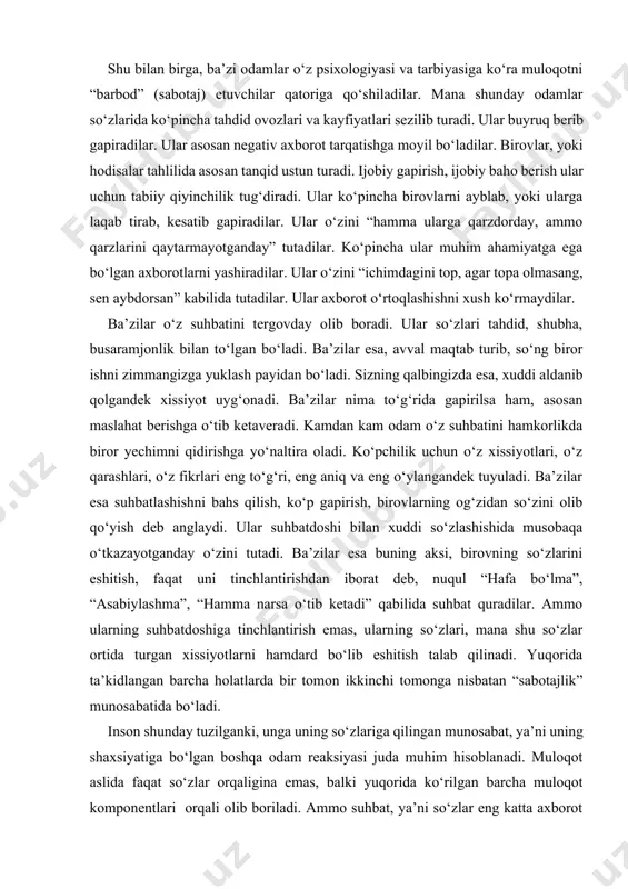 b qolgandek xissiyot uyg‘onadi. ba’zilar nima to‘g‘rida gapirilsa ham, asosan maslahat berishga o‘tib ketaveradi. kamdan kam odam o‘z suhbatini hamkorlikda biror yechimni qidirishga yo‘naltira oladi. ko‘pchilik uchun o‘z xissiyotlari, o‘z qarashlari, o‘z fikrlari eng to‘g‘ri, eng aniq va eng o‘ylangandek tuyuladi. ba’zilar esa suhbatlashishni bahs qilish, ko‘p gapirish, birovlarning og‘zidan so‘zini olib qo‘yish deb anglaydi. ular suhbatdoshi bilan xuddi so‘zlashishida musobaqa o‘tkazayotganday o‘zini tutadi. ba’zilar esa buning aksi, birovning so‘zlarini eshitish, faqat uni tinchlantirishdan iborat deb, nuqul “hafa bo‘lma”, “asabiylashma”, “hamma narsa o‘tib ketadi” qabilida suhbat quradilar. ammo ularning suhbatdoshiga tinchlantirish emas, ularning so‘zlari, mana shu so‘zlar ortida turgan xissiyotlarni hamdard bo‘lib eshitish talab qilinadi. yuqorida ta’kidlangan barcha holatlarda bir tomon ikkinchi tomonga nisbatan “sabotajlik” munosabatida bo‘ladi. inson shunday tuzilganki, unga uning so‘zlariga qilingan munosabat, ya’ni uning shaxsiyatiga bo‘lgan boshqa odam reaksiyasi juda muhim hisoblanadi. muloqot aslida faqat so‘zlar orqaligina emas, balki yuqorida ko‘rilgan barcha muloqot komponentlari orqali olib boriladi. …