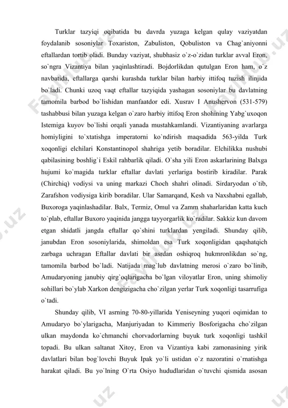 oga yaqinlashadilar. balx, termiz, omul va zamm shaharlaridan katta kuch to`plab, eftallar buxoro yaqinida jangga tayyorgarlik ko`radilar. sakkiz kun davom etgan shidatli jangda eftallar qo`shini turklardan yengiladi. shunday qilib, janubdan eron sosoniylarida, shimoldan esa turk xoqonligidan qaqshatqich zarbaga uchragan eftallar davlati bir asrdan oshiqroq hukmronlikdan so`ng, tamomila barbod bo`ladi. natijada mag`lub davlatning merosi o`zaro bo`linib, amudaryoning janubiy qirg`oqlarigacha bo`lgan viloyatlar eron, uning shimoliy sohillari bo`ylab xarkon dengizigacha cho`zilgan yerlar turk xoqonligi tasarrufiga o`tadi. shunday qilib, vi asrning 70-80-yillarida yeniseyning yuqori oqimidan to amudaryo bo`ylarigacha, manjuriyadan to kimmeriy bosforigacha cho`zilgan ulkan maydonda ko`chmanchi chorvadorlarning buyuk turk xoqonligi tashkil topadi. bu ulkan saltanat xitoy, eron va vizantiya kabi zamonasining yirik davlatlari bilan bog`lovchi buyuk ipak yo`li ustidan o`z nazoratini o`rnatishga harakat qiladi. bu yo`lning o`rta osiyo hududlaridan o`tuvchi qismida asosan sug`diylar ipak bilan savdo qilishni nazorat qilar edilar. ipak matolarning asosiy xaridori vizantiya bo`lib, ipak savdosi sug`d savdogarlari va turk xoqonlariga katta …