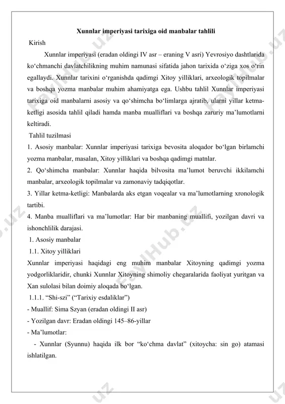 ealar va ma’lumotlarning xronologik tartibi. 4. manba mualliflari va ma’lumotlar: har bir manbaning muallifi, yozilgan davri va ishonchlilik darajasi. 1. asosiy manbalar 1.1. xitoy yilliklari xunnlar imperiyasi haqidagi eng muhim manbalar xitoyning qadimgi yozma yodgorliklaridir, chunki xunnlar xitoyning shimoliy chegaralarida faoliyat yuritgan va xan sulolasi bilan doimiy aloqada bo‘lgan. 1.1.1. “shi-szi” (“tarixiy esdaliklar”) - muallif: sima szyan (eradan oldingi ii asr) - yozilgan davr: eradan oldingi 145–86-yillar - ma’lumotlar: - xunnlar (syunnu) haqida ilk bor “ko‘chma davlat” (xitoycha: sin go) atamasi ishlatilgan. - xunnlarning ijtimoiy tuzilishi, harbiy tashkilotlari va xitoy bilan munosabatlari tasvirlanadi. - maodun shanyuy (eradan oldingi 209–174) davrida xunnlar imperiyasining yuksalishi haqida batafsil ma’lumot beriladi. - ishonchlilik: birlamchi manba sifatida yuqori ishonchlilikka ega, ammo xitoy nuqtai nazaridan yozilganligi sababli ba’zi ma’lumotlar sub’ektiv bo‘lishi mumkin. - manba tahlili: sima szyan xunnlarni “barbar” sifatida tasvirlagan bo‘lsa-da, ularning harbiy strategiyasi va davlat boshqaruvi haqida muhim ma’lumotlar keltiradi. 2. “xan shu” (“xan …