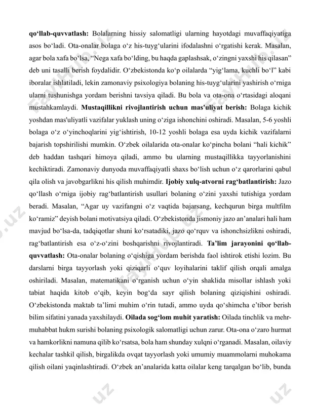 yuklaydi, ammo psixologlarning ta’kidlashicha, bolaning shaxsiy tajribasi va o‘z fikrini shakllantirish imkoniyati muhimdir. hissiy rivojlanishni qo‘llab-quvvatlash: bolalarning hissiy salomatligi ularning hayotdagi muvaffaqiyatiga asos bo‘ladi. ota-onalar bolaga o‘z his-tuyg‘ularini ifodalashni o‘rgatishi kerak. masalan, agar bola xafa bo‘lsa, “nega xafa bo‘lding, bu haqda gaplashsak, o‘zingni yaxshi his qilasan” deb uni tasalli berish foydalidir. o‘zbekistonda ko‘p oilalarda “yig‘lama, kuchli bo‘l” kabi iboralar ishlatiladi, lekin zamonaviy psixologiya bolaning his-tuyg‘ularini yashirish o‘rniga ularni tushunishga yordam berishni tavsiya qiladi. bu bola va ota-ona o‘rtasidagi aloqani mustahkamlaydi. mustaqillikni rivojlantirish uchun mas'uliyat berish: bolaga kichik yoshdan mas'uliyatli vazifalar yuklash uning o‘ziga ishonchini oshiradi. masalan, 5-6 yoshli bolaga o‘z o‘yinchoqlarini yig‘ishtirish, 10-12 yoshli bolaga esa uyda kichik vazifalarni bajarish topshirilishi mumkin. o‘zbek oilalarida ota-onalar ko‘pincha bolani “hali kichik” deb haddan tashqari himoya qiladi, ammo bu ularning mustaqillikka tayyorlanishini kechiktiradi. zamonaviy dunyoda muvaffaqiyatli shaxs bo‘lish uchun o‘z qarorlarini qabul qila olish va javobgarlikni his qilish muhimdir. ijobiy xulq-atvorni rag‘batlantirish: jazo …