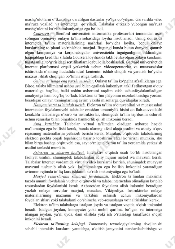 elektron ta’li, an’anaviy ta’limga nisbatan, onlayn resurslardan ma’lumotlar bazasidan, davriy nashrlar va boshqa materiallardan foydalana olishni yengillashtiradi. agar talaba kurs ishining ayrim qismini qiyinchilik bilan tushunsa, talaba har qanday savol bo‘yicha maslahatlarni oson topishi mumkin, bunda internetdan qo‘shimcha, limitsiz va bepul materialni bir zumda olish imkoniga ega bo‘ladi. bundan tashqari, elektron ta’lim o‘quvchilarning turli tipdagi ehtiyojlarini qanoatlantirish uchun mo‘ljallangan. amaliyotda onlayn ta’limi. universitetlar butun dunyo bo‘yicha talabalarning kontentini yetkazib berish (bepul) uchun elektron ta’lim imkoniyatlaridan foydalanishadi. ikkita yirik garvard i mit universitetlarda bepul onlayn mashg‘ulotlarni o‘tkazishga qaratilgan dasturlar yo‘lga qo‘yilgan. garvardda vileo ma’ruza yoziladi va internetga qo‘yiladi. talabalar o‘tkazib yuborgan ma’ruza mashg‘ulotini ko‘rish imkoniyatiga ega bo‘ladi. coursera — stenford universiteti informatika professorlari tomonidan asos solingan ommaviy onlayn ta’lim sohasidagi loyiha hisoblanadi. uning doirasida internetda ta’lim materiallarining nashrlari bo‘yicha loyiha, bepul onlayn kurslarining to‘plami ko‘rinishida mavjud. bugungi kunda butun dunyoni qamrab olgan kompaniya va korporatsiyalar universitetda tugatganligini bildiradigan haqiqatdagi kreditlar sifatida …