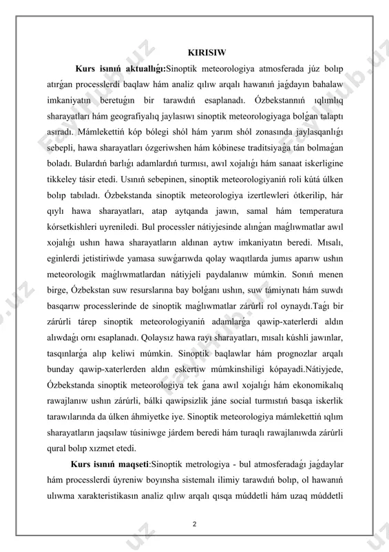 ratura kórsetkishleri uyreniledi. bul processler nátiyjesinde alınǵan maǵlıwmatlar awıl xojalıǵı ushın hawa sharayatların aldınan aytıw imkaniyatın beredi. mısalı, eginlerdi jetistiriwde yamasa suwǵarıwda qolay waqıtlarda jumıs aparıw ushın meteorologik maǵlıwmatlardan nátiyjeli paydalanıw múmkin. sonıń menen birge, ózbekstan suw resurslarına bay bolǵanı ushın, suw támiynatı hám suwdı basqarıw processlerinde de sinoptik maǵlıwmatlar zárúrli rol oynaydı.taǵı bir zárúrli tárep sinoptik meteorologiyaniń adamlarǵa qawip-xaterlerdi aldın alıwdaǵı ornı esaplanadı. qolaysız hawa rayı sharayatları, mısalı kúshli jawınlar, tasqınlarǵa alıp keliwi múmkin. sinoptik baqlawlar hám prognozlar arqalı bunday qawip-xaterlerden aldın eskertiw múmkinshiligi kópayadi.nátiyjede, ózbekstanda sinoptik meteorologiya tek ǵana awıl xojalıǵı hám ekonomikalıq rawajlanıw ushın zárúrli, bálki qawipsizlik jáne social turmıstıń basqa iskerlik tarawılarında da úlken áhmiyetke iye. sinoptik meteorologiya mámlekettiń ıqlım sharayatların jaqsılaw túsiniwge járdem beredi hám turaqlı rawajlanıwda zárúrli qural bolıp xızmet etedi. kurs isınıń maqseti:sinoptik metrologiya - bul atmosferadaǵı jaǵdaylar hám processlerdi úyreniw boyınsha sistemalı ilimiy tarawdıń bolıp, ol hawanıń ulıwma xarakteristikasın analiz qılıw arqalı …