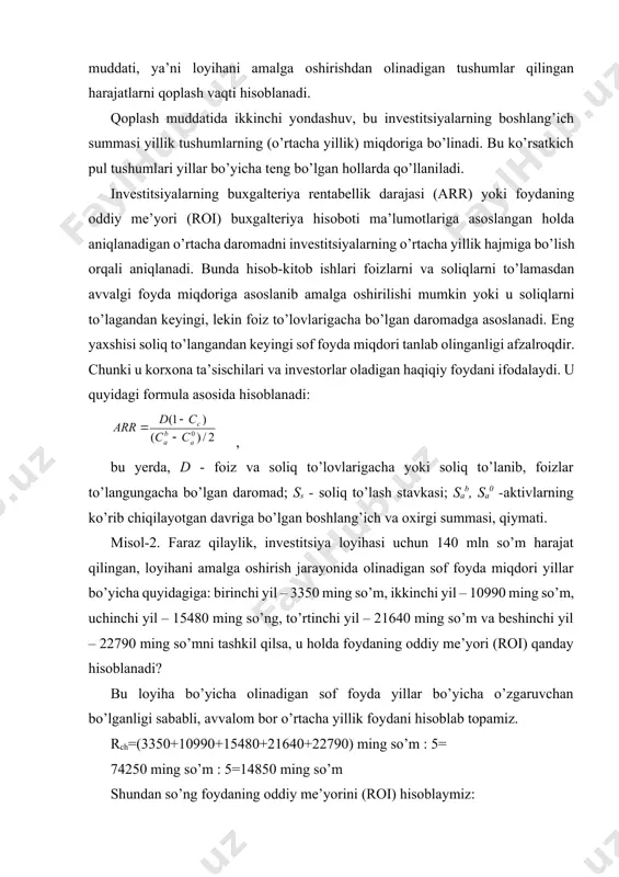 iqlanadigan o’rtacha daromadni investitsiyalarning o’rtacha yillik hajmiga bo’lish orqali aniqlanadi. bunda hisob-kitob ishlari foizlarni va soliqlarni to’lamasdan avvalgi foyda miqdoriga asoslanib amalga oshirilishi mumkin yoki u soliqlarni to’lagandan keyingi, lekin foiz to’lovlarigacha bo’lgan daromadga asoslanadi. eng yaxshisi soliq to’langandan keyingi sof foyda miqdori tanlab olinganligi afzalroqdir. chunki u korxona ta’sischilari va investorlar oladigan haqiqiy foydani ifodalaydi. u quyidagi formula asosida hisoblanadi: , bu yerda, d - foiz va soliq to’lovlarigacha yoki soliq to’lanib, foizlar to’langungacha bo’lgan daromad; ss - soliq to’lash stavkasi; sab, sa0 -aktivlarning ko’rib chiqilayotgan davriga bo’lgan boshlang’ich va oxirgi summasi, qiymati. misol-2. faraz qilaylik, investitsiya loyihasi uchun 140 mln so’m harajat qilingan, loyihani amalga oshirish jarayonida olinadigan sof foyda miqdori yillar bo’yicha quyidagiga: birinchi yil – 3350 ming so’m, ikkinchi yil – 10990 ming so’m, uchinchi yil – 15480 ming so’ng, to’rtinchi yil – 21640 ming so’m va beshinchi yil – 22790 ming so’mni tashkil qilsa, u …