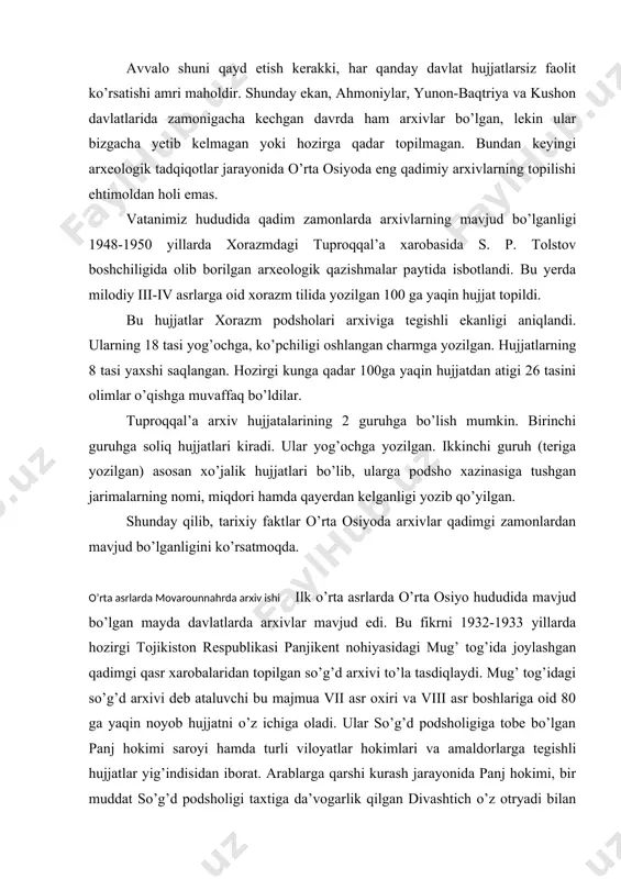 oshlariga oid 80 ga yaqin noyob hujjatni o’z ichiga oladi. ular so’g’d podsholigiga tobe bo’lgan panj hokimi saroyi hamda turli viloyatlar hokimlari va amaldorlarga tegishli hujjatlar yig’indisidan iborat. arablarga qarshi kurash jarayonida panj hokimi, bir muddat so’g’d podsholigi taxtiga da’vogarlik qilgan divashtich o’z otryadi bilan mug’ tog’ida joylashgan mudofaa qasriga chekingan. shunda saroy hujjatlari ham bu yerga keltirilgan. 722 yilda arablar qasrni shturm bilan olib, uni buzib tashlaganlar. hujjatlar vayron bo’lgan qasr ostida qolib ketgan va 1210 yil o’tgandan so’ng topildi. so’g’d arxivi hujjatlari yurtimizning ilk o’rta asrlar tarixiga doir g’oyat muhim ma’lumotlar beradi. arab halifaligi hukmronligi tugatilgandan so’ng movarounnahrda tashkil topgan somoniylar davlatida arxivlar tashkil etiladi. mashhur olim abu ali ibn sino o’z tarjimayi holida saltanat poytaxti – buxoroda ulkan kutubxona-arxiv mavjud bo’lganligini qayd etadi. ishonch bilan aytish mumkinki, qoraxoniylar va xorazmshohlar davlatlarida, mo’g’ullar hukmronligi davrida, temuriylar, shayboniylar va ashtarhoniylar zamonida ham arxivlar faoliyat ko’rsatgan. lekin turli tabiiy ofatlar, …