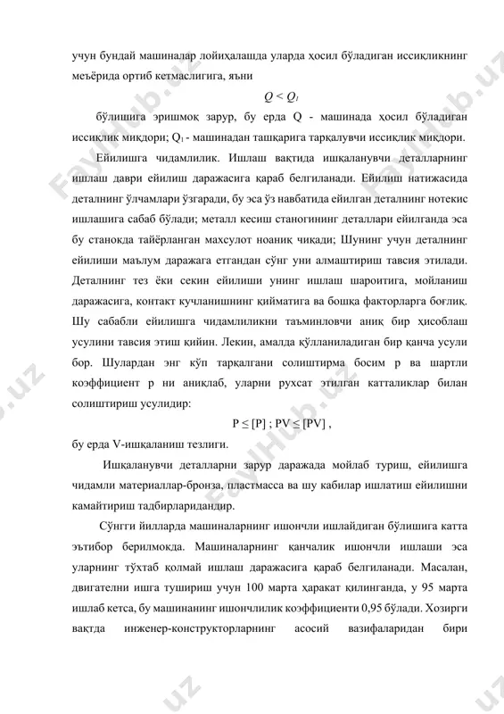 ейилиши маълум даражага етгандан сўнг уни алмаштириш тавсия этилади. деталнинг тез ёки секин ейилиши унинг ишлаш шароитига, мойланиш даражасига, контакт кучланишнинг қийматига ва бошқа факторларга боғлиқ. шу сабабли ейилишга чидамлиликни таъминловчи аниқ бир ҳисоблаш усулини тавсия этиш қийин. лекин, амалда қўлланиладиган бир қанча усули бор. шулардан энг кўп тарқалгани солиштирма босим р ва шартли коэффициент р ни аниқлаб, уларни рухсат этилган катталиклар билан солиштириш усулидир: p ≤ [p] ; pv ≤ [pv] , бу ерда v-ишқаланиш тезлиги. ишқаланувчи деталларни зарур даражада мойлаб туриш, ейилишга чидамли материаллар-бронза, пластмасса ва шу кабилар ишлатиш ейилишни камайтириш тадбирларидандир. сўнгги йилларда машиналарнинг ишончли ишлайдиган бўлишига катта эътибор берилмокда. машиналарнинг қанчалик ишончли ишлаши эса уларнинг тўхтаб қолмай ишлаш даражасига қараб белгиланади. масалан, двигателни ишга тушириш учун 100 марта ҳаракат қилинганда, у 95 марта ишлаб кетса, бу машинанинг ишончлилик коэффициенти 0,95 бўлади. хозирги вақтда инженер-конструкторларнинг асосий вазифаларидан бири лойиҳаланадиган машинанинг мўлжаллланган вақт давомида бенуқсон ишлашига эришишдан иборат. …