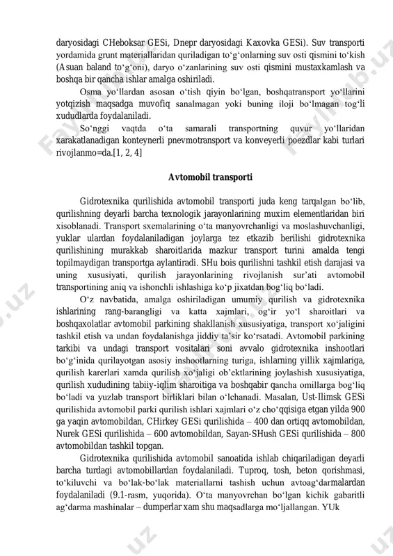 slangan tuproq so‘rgichsiz gidrotransport rivojlanmoqda. tasmasimon konveyerlardan asosan tosh maydalash va shag‘alsaralash fabrikalari, beton zavodlarida korxona ichidagi texnologik transport sifatida, ba’zan qum-shag‘alaralashmasini karerdan saralash fabrikasiga tashish, saralash fabrikasi va beton zavodining to‘ldirgichlar omborlari o‘rtasida transport aloqasi o‘rnatish uchun foydalaniladi. ayrim xollarda tasmasimon konveyerlardan beton qorishmasini beton zavodidan beton inshootlarga etkazish uchun foydalanilgan (krasnoyarsk gesi). so‘nggi yillarda tasmasining kengligi 2000 mm gacha bo‘lgan tasmasimon konveyerlardan tosh to‘kma va tosh-tuproq to‘g‘onlar qurishda tog‘ jinslarini karerlardan to‘kish joylariga eltish uchun foydalanilmoqda. bunday tasmasimon konveyerlarning uzunligi 10 km ga etadi va undan oshadi, bir tasmasimon konveyer tarmog‘ining ish unumdorligi – yiliga 8-12 mln. m 3 . gidrotexnika qurilishining xususiyatiga ko‘ra suv transportidan deyarli xar bir qurilish ob’ektida foydalaniladi. ayrim xollarda u daryo qirg‘oqlarini bog‘lash vositasi bo‘lib xizmat qiladi (katerlar, parom kechuvi); ayrim xollarda esa, suv transporti yordamida qum-shag‘al aralashmalari, to‘ldirgichlar, suzgichlar va tosh materiallar karerlardan qurilish maydonchasi xududiga etkaziladi (volga daryosidagi cheboksar gesi, dnepr …