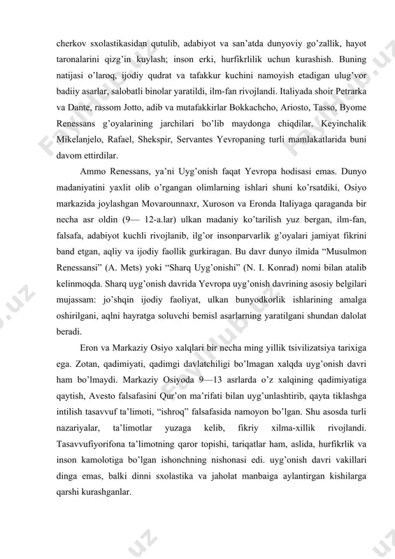 tiklash, boyitish; cherkov sxolastikasidan qutulib, adabiyot va san’atda dunyoviy go’zallik, hayot taronalarini qizg’in kuylash; inson erki, hurfikrlilik uchun kurashish. buning natijasi o’laroq, ijodiy qudrat va tafakkur kuchini namoyish etadigan ulug’vor badiiy asarlar, salobatli binolar yaratildi, ilm-fan rivojlandi. italiyada shoir petrarka va dante, rassom jotto, adib va mutafakkirlar bokkachcho, ariosto, tasso, byome renessans g’oyalarining jarchilari bo’lib maydonga chiqdilar. keyinchalik mikelanjelo, rafael, shekspir, servantes yevropaning turli mamlakatlarida buni davom ettirdilar. ammo renessans, ya’ni uyg’onish faqat yevropa hodisasi emas. dunyo madaniyatini yaxlit olib o’rgangan olimlarning ishlari shuni ko’rsatdiki, osiyo markazida joylashgan movarounnaxr, xuroson va eronda italiyaga qaraganda bir necha asr oldin (9— 12-a.lar) ulkan madaniy ko’tarilish yuz bergan, ilm-fan, falsafa, adabiyot kuchli rivojlanib, ilg’or insonparvarlik g’oyalari jamiyat fikrini band etgan, aqliy va ijodiy faollik gurkiragan. bu davr dunyo ilmida “musulmon renessansi” (a. mets) yoki “sharq uyg’onishi” (n. i. konrad) nomi bilan atalib kelinmoqda. sharq uyg’onish davrida yevropa uyg’onish davrining asosiy belgilari mujassam: jo’shqin …