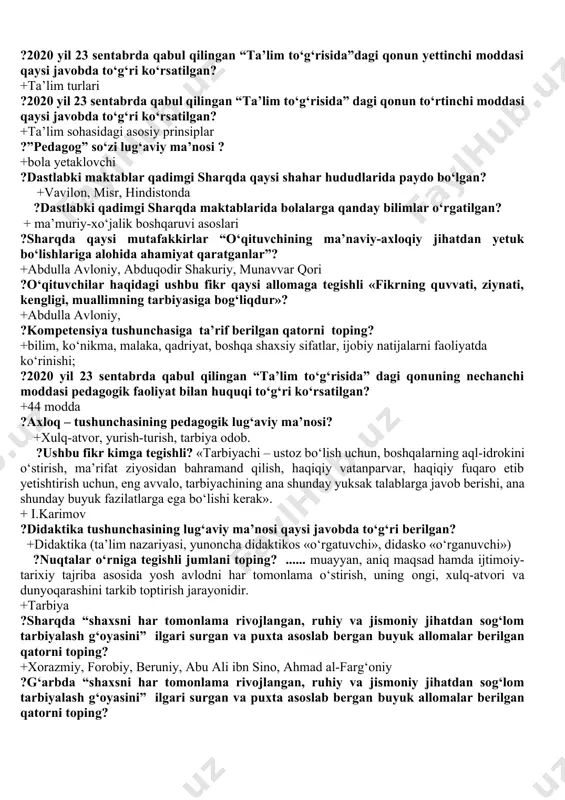 n oltinchi moddasi qaysi javobda to‘g‘ri ko‘rsatilgan? +ta’lim tizimi ?2020 yil 23 sentabrda qabul qilingan “ta’lim to‘g‘risida”dagi qonun yettinchi moddasi qaysi javobda to‘g‘ri ko‘rsatilgan? +ta’lim turlari ?2020 yil 23 sentabrda qabul qilingan “ta’lim to‘g‘risida” dagi qonun to‘rtinchi moddasi qaysi javobda to‘g‘ri ko‘rsatilgan? +ta’lim sohasidagi asosiy prinsiplar ?”pedagog” so‘zi lug‘aviy ma’nosi ? +bola yetaklovchi ?dastlabki maktablar qadimgi sharqda qaysi shahar hududlarida paydo bo‘lgan? +vavilon, misr, hindistonda ?dastlabki qadimgi sharqda maktablarida bolalarga qanday bilimlar o‘rgatilgan? + ma’muriy-xo‘jalik boshqaruvi asoslari ?sharqda qaysi mutafakkirlar “o‘qituvchining ma’naviy-axloqiy jihatdan yetuk bo‘lishlariga alohida ahamiyat qaratganlar”? +abdulla avloniy, abduqodir shakuriy, munavvar qori ?o‘qituvchilar haqidagi ushbu fikr qaysi allomaga tegishli «fikrning quvvati, ziynati, kengligi, muallimning tarbiyasiga bog‘liqdur»? +abdulla avloniy, ?kompetensiya tushunchasiga ta’rif berilgan qatorni toping? +bilim, ko‘nikma, malaka, qadriyat, boshqa shaxsiy sifatlar, ijobiy natijalarni faoliyatda ko‘rinishi; ?2020 yil 23 sentabrda qabul qilingan “ta’lim to‘g‘risida” dagi qonuning nechanchi moddasi pedagogik faoliyat bilan huquqi to‘g‘ri ko‘rsatilgan? +44 modda ?axloq – tushunchasining …
