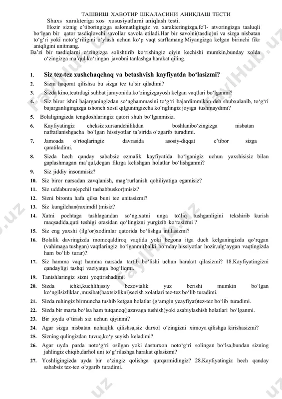ringiz bo‘lganmi(balki bo‘nday hissiyotlar hozir,ulg‘aygan vaqtingizda ham bo‘lib turar)? 17. siz hamma vaqt hamma narsada tartib bo‘lishi uchun harakat qilasizmi? 18.kayfiyatingizni qandayligi tashqi vaziyatga bog‘liqmi. 19. tanishlaringiz sizni yoqtirishadimi. 20. sizda ichki,kuchlihissiy bezovtalik yuz berishi mumkin bo‘lgan ko‘ngilsizliklar ,musibat(baxtsizlikni)sezish xolatlari tez-tez bo‘lib turadimi. 21. sizda ruhingiz birmuncha tushib ketgan holatlar (g‘amgin yeayfiyat)tez-tez bo‘lib turadimi. 22. sizda bir marta bo‘lsa ham tutqanoq(jazavaga tushish)yoki asabiylashish holatlari bo‘lganmi. 23. bir joyda o‘tirish siz uchun qiyinmi? 24. agar sizga nisbatan nohaqlik qilishsa,siz darxol o‘zingizni ximoya qilishga kirishasizmi? 25. sizning qulingizdan tuvuq,ko‘y suyish keladimi? 26. agar uyda parda noto‘g‘ri osilgan yoki dasturxon noto‘g‘ri solingan bo‘lsa,bundan sizning jahlingiz chiqib,darhol uni to‘g‘rilashga harakat qilasizmi? 27. yoshligingizda uyda bir o‘zingiz qolishga qurqarmidingiz? 28.kayfiyatingiz hech qanday sababsiz tez-tez o‘zgarib turadimi. 29. siz hamma vaqt ham o‘z kasbingiz bo‘yicha kuchli mutahasis bo‘lishga intilasizmi? 30. sizning tez jahlingiz chiqadimi yoki g‘azablanasizmi? 31. siz butunlay betashvish(hech narsa haqida o‘ylamaydigan)darajada xushchaqchaq (ochiq kayfiyatda …