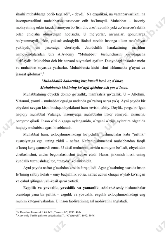 iy muhabbat vatanga, insoniyatga muhabbatni inkor etmaydi, aksincha, barqaror qiladi. inson o`zi o`zgaga aylanganida, o`zgani o`ziga aylantira olganida haqiqiy muhabbat egasi hisoblanadi. muhabbat ham, axloqshunoslikdagi ko`pchilik tushunchalar kabi “juftlik” xususiyatiga ega, uning ziddi – nafrat. nafrat tushunchasi muhabbatdan farqli o`laroq keng qamrovli emas. u aksil muhabbat tarzida namoyon bo`ladi, obyektdan chetlashishni, undan begonalashishni taqozo etadi. hazar, jirkanish hissi, uning kundalik turmushdagi tor, “mayda” ko`rinishidir. ayni paytda nafrat g`azabdan keskin farq qiladi. agar g`azabning asosida inson fe`lining salbiy holati – oniy badjahllik yotsa, nafrat uchun chuqur o`ylab ko`rilgan va qabul qilingan uzil-kesil qaror yotadi. ezgulik va yovuzlik, yaxshilik va yomonlik, adolat.asosiy tushunchalar orasidagi yana bir juftlik – ezgulik va yovuzlik; ezgulik axloqshunoslikdagi eng muhim kategoriyalardan. u inson faoliyatining asl mohiyatini anglatadi. ezgulik – insonga eng kuchli ma`naviy lazzat bag`ishlaydigan, uni ijtimoiy shaxsga aylantirib, haqiqiy baxtga olib boruvchi ,fazilat, shaxsni komillikka, jamiyatni esa yuksak taraqqiyotga yetkazuvchi yuksak qadriyat. ezgulik va uning ziddi …