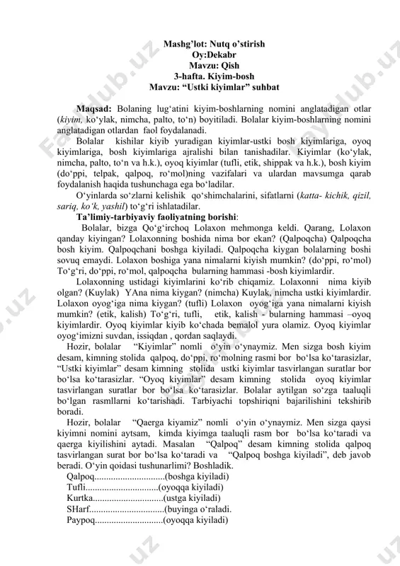pak va h.k.), bosh kiyim (do‘ppi, telpak, qalpoq, ro‘mol)ning vazifalari va ulardan mavsumga qarab foydalanish haqida tushunchaga ega bo‘ladilar. o‘yinlarda so‘zlarni kelishik qo‘shimchalarini, sifatlarni (katta- kichik, qizil, sariq, ko‘k, yashil) to‘g‘ri ishlatadilar. ta’limiy-tarbiyaviy faoliyatning borishi: bolalar, bizga qo‘g‘irchoq lolaxon mehmonga keldi. qarang, lolaxon qanday kiyingan? lolaxonning boshida nima bor ekan? (qalpoqcha) qalpoqcha bosh kiyim. qalpoqchani boshga kiyiladi. qalpoqcha kiygan bolalarning boshi sovuq emaydi. lolaxon boshiga yana nimalarni kiyish mumkin? (do‘ppi, ro‘mol) to‘g‘ri, do‘ppi, ro‘mol, qalpoqcha bularning hammasi -bosh kiyimlardir. lolaxonning ustidagi kiyimlarini ko‘rib chiqamiz. lolaxonni nima kiyib olgan? (kuylak) yana nima kiygan? (nimcha) kuylak, nimcha ustki kiyimlardir. lolaxon oyog‘iga nima kiygan? (tufli) lolaxon oyog‘iga yana nimalarni kiyish mumkin? (etik, kalish) to‘g‘ri, tufli, etik, kalish - bularning hammasi –oyoq kiyimlardir. oyoq kiyimlar kiyib ko‘chada bemalol yura olamiz. oyoq kiyimlar oyog‘imizni suvdan, issiqdan , qordan saqlaydi. hozir, bolalar “kiyimlar” nomli o‘yin o‘ynaymiz. men sizga bosh kiyim desam, kimning stolida qalpoq, do‘ppi, ro‘molning …