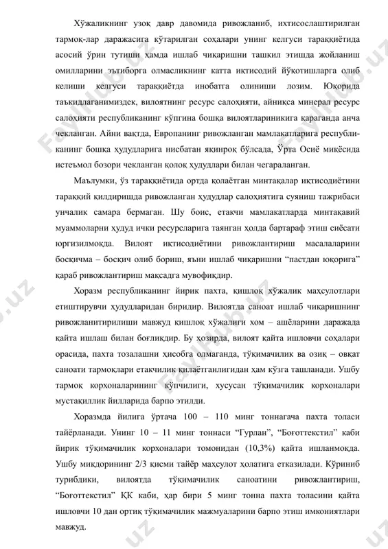 гина бир текис фаолият юритиб кета олди. хўжаликнинг узоқ давр давомида ривожланиб, ихтисослаштирилган тармоқ-лар даражасига кўтарилган соҳалари унинг келгуси тараққиётида асосий ўрин тутиши ҳамда ишлаб чиқаришни ташкил этишда жойланиш омилларини эътиборга олмасликнинг катта иқтисодий йўқотишларга олиб келиши келгуси тараққиётда инобатга олиниши лозим. юқорида таъкидлаганимиздек, вилоятнинг ресурс салоҳияти, айниқса минерал ресурс салоҳияти республиканинг кўпгина бошқа вилоятлариникига қараганда анча чекланган. айни вақтда, европанинг ривожланган мамлакатларига республи-канинг бошқа ҳудудларига нисбатан яқинроқ бўлсада, ўрта осиё миқёсида истеъмол бозори чекланган қолоқ ҳудудлари билан чегараланган. маълумки, ўз тараққиётида ортда қолаётган минтақалар иқтисодиётини тараққий қилдиришда ривожланган ҳудудлар салоҳиятига суяниш тажрибаси унчалик самара бермаган. шу боис, етакчи мамлакатларда минтақавий муаммоларни ҳудуд ички ресурсларига таянган ҳолда бартараф этиш сиёсати юргизилмоқда. вилоят иқтисодиётини ривожлантириш масалаларини босқичма – босқич олиб бориш, яъни ишлаб чиқаришни “пастдан юқорига” қараб ривожлантириш мақсадга мувофиқдир. хоразм республиканинг йирик пахта, қишлоқ хўжалик маҳсулотлари етиштирувчи ҳудудларидан биридир. вилоятда саноат ишлаб чиқаришнинг ривожланитирилиши мавжуд қишлоқ хўжалиги хом – ашёларини …