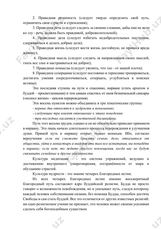 ое освобождение, нирвана. будда описывает нирвану следующим образом: “это место, где нет ни земли, ни воды, ни огня, ни воздуха. это не безграничное пространство, где нет ничего, не граница между различимым и неразличимым, не этот мир и не другой. нельзя сказать, что она приходит и уходит, или стоит на месте, или затухает или начинается. у неё нет основания, нет продолжения, нет остановки. это – конец страдания”. развивая свое учение, будда разработал подробный так называемый восьмиступенный путь, метод постижения истины и приближения к нирване: 1. праведная вера (следует поверить будде, что мир полон скорби и страданий и что необходимо подавлять в себе страсти); 2. праведная решимость (следует твердо определить свой путь, ограничить свои страсти и стремления); 3. праведная речь (следует следить за своими словами, дабы они не вели ко злу - речь должна быть правдивой, доброжелательной); 4. праведные дела (следует избегать недобродетельных поступков, сдерживаться и делать добрые дела); 5. праведная жизнь …