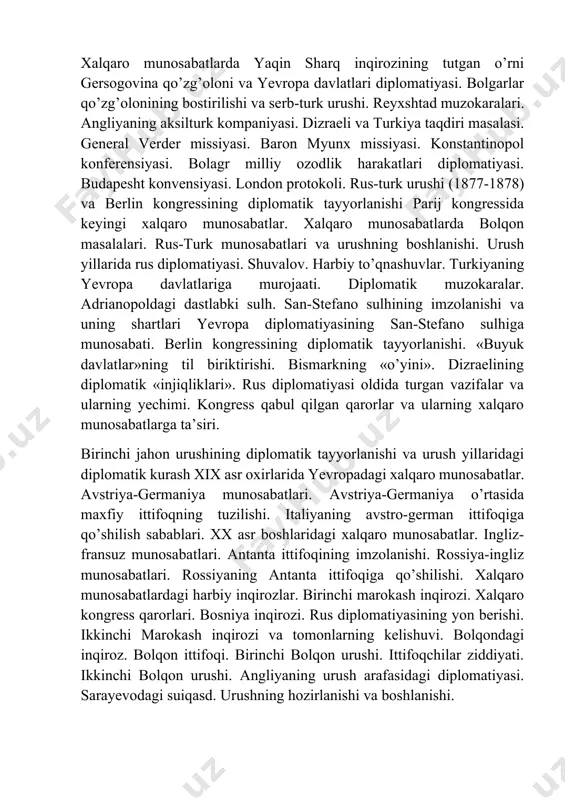 pa diplomatiyasining san-stefano sulhiga munosabati. berlin kongressining diplomatik tayyorlanishi. «buyuk davlatlar»ning til biriktirishi. bismarkning «o’yini». dizraelining diplomatik «injiqliklari». rus diplomatiyasi oldida turgan vazifalar va ularning yechimi. kongress qabul qilgan qarorlar va ularning xalqaro munosabatlarga ta’siri. birinchi jahon urushining diplomatik tayyorlanishi va urush yillaridagi diplomatik kurash xix asr oxirlarida yevropadagi xalqaro munosabatlar. avstriya-germaniya munosabatlari. avstriya-germaniya o’rtasida maxfiy ittifoqning tuzilishi. italiyaning avstro-german ittifoqiga qo’shilish sabablari. xx asr boshlaridagi xalqaro munosabatlar. ingliz-fransuz munosabatlari. antanta ittifoqining imzolanishi. rossiya-ingliz munosabatlari. rossiyaning antanta ittifoqiga qo’shilishi. xalqaro munosabatlardagi harbiy inqirozlar. birinchi marokash inqirozi. xalqaro kongress qarorlari. bosniya inqirozi. rus diplomatiyasining yon berishi. ikkinchi marokash inqirozi va tomonlarning kelishuvi. bolqondagi inqiroz. bolqon ittifoqi. birinchi bolqon urushi. ittifoqchilar ziddiyati. ikkinchi bolqon urushi. angliyaning urush arafasidagi diplomatiyasi. sarayevodagi suiqasd. urushning hozirlanishi va boshlanishi. xx asr 20-yillarining ikkinchi yarmi va 30-yillarning boshlarida xalqaro munosabatlar lokarno konferensiyasi va lokarno ahdnomasi. «brian-kellog ahdnomasi» va uning taqdiri. yung rejasi va uning mohiyati. guverning reparasiyalar …