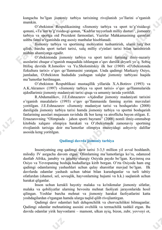 ganishning tamoillarini, xalqaro sport va olimpiya harakati tarixini, uning rivojlanish bosqichlari va asosiy xususiyatlarini to’g’ri aniqlash ko’nikmalariga ega bo’lishi kerak; · ilmiy nazariy jihatdan olingan bilimlarni tahlil qila olish kerak; · amaliy mashg'ulotlarda mustaqil fikr yuritishni, mavzularga ijodiy yondoshish malakalariga ega bo’lishi kerak; · fan bo'yicha o'zining fikr mulohazalarini to'liq bayon etishi kerak. jismoniy tarbiya va sport tarixi fani o'quv rejasiga kiritilgan pedagogika, o’zbekiston tarixi, sotsiologiya, falsafa, tibbiy biologik fanlar, tanlangan sport turi nazariyasi va uslubiyati fanlari bilan uzviy aloqada o’qitiladi. jismoniy tarbiya va sport tarixi fanini o’rganishda mutaxassis olimlar rl.ismoilov, yu.s.sholomitskiy, r.abdumalikov, a.k.akramov, h.a.botirov va boshqalarning o’quv qo’llanmalari, ilmiy-ommabop risolalaridan foydalaniladigan. ularning asarlariga asosan insoniyat taraqqiyotining ilk davridan boshlab to hozirgi kungacha bo’lgan jismoniy tarbiya tarixining rivojlanish yo’llarini o’rganish mumkin. o’zbekiston respulikasining «jismoniy tarbiya va sport to’g’risida»gi qonuni, «ta’lim to’g’risida»gi qonun, “kadrlar tayyorlash milliy dasturi”, jismoniy tarbiya va sportga oid prezident farmonlari, vazirlar mahkamasining qarorlari ushbu fanni o’rganishda eng …