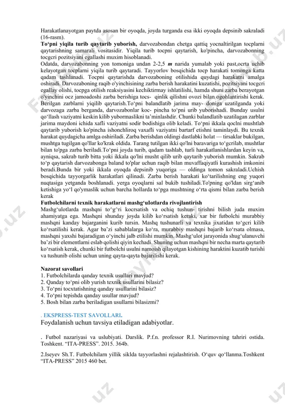 n sapchigan paytda tepishni oyoq kafti yuzasining o‘rta va tashqi qismi bilan bajarish maksadga muofikdir. to‘pning yerga tushish joyi va tayanch oyoqni uning oldiga qo‘yilishini hisobga olish muxim hisoblanadi. oyoq harakati to‘p yerga tushmasdan oldin boshlanadi va to‘p yerdan sakrashi bilan bilan darhol tepiladi. zarba beruvchi oyoq maksimal tarzda yozilgan bo‘ladi (5-rasm).to‘g‘ri tepilgan to‘p juda katta tezlikda uchadi. bosh bilan to6pga zarba berish futbolchilarning bosh bilan o‘ynash texnik harakatlari o‘yin- dagi muhim vosita hisoblanadi. to‘pga bosh bilan zarba berish o‘yin jarayonida yakunlovchi zarba berishda ham, o‘z jamoa- doshiga to‘pni uzatishda, darvozani himoya qilish yoki raqib dar- vozasiga to‘p kiritishdagi asosiy texnik harakatlardandir. peshona bilan zarba berish eng kocp foydalaniladigan usullardir. ammo o‘yin vaziyatlari shunchalik ko‘p, to‘pning yo‘nalishi, traektoriyasi va tezligi shu qadar xilma-xilki, o‘yin jarayonida kalla bilan zarba berishning asosiy usuli variantlarini ishlatish imkoniyati bo‘lmay- digan paytlar ham uchrab turadi. bunday paytlarda chakka bilan, ensa bilan, boshning tepa qismi bilan …