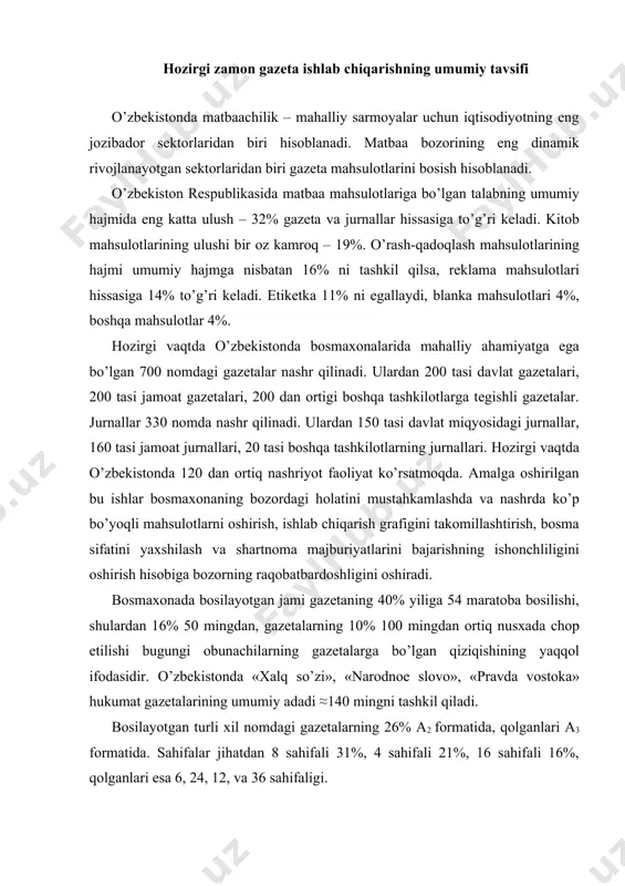 iy adadi ≈140 mingni tashkil qiladi. bosilayotgan turli xil nomdagi gazetalarning 26% a2 formatida, qolganlari a3 formatida. sahifalar jihatdan 8 sahifali 31%, 4 sahifali 21%, 16 sahifali 16%, qolganlari esa 6, 24, 12, va 36 sahifaligi. gazetalarni bosishda vaqtning katta qismi adadni bosish uchun sarflanadi. hozirgi kunda matbaa mahsulotlarini nashrga tayyorlashda elektron ommaviy axborot vositalari kirib kelishi gazetalarni bosish jarayonini tezlashtirishga va ishlab chiqarishni texnik tayyorlash vaqtini qisqartirishga turtki bo’lmadi. sababi, gazeta mahsulotlari uchun bosishdan keyingi jarayonlar tashish, tayyor mahsulot o’ramlarini shakllantirish, bosilgan adadlarni hisoblash va qadoqlash manzillash va o’quvchiga avia, temiryo’l yoki avtotransport vositalari orqali etkazib berishni qamrab oladi. birinchi gazeta qadimiy xitoyda taxminan 1800 - yil avval “tchin pao” (“poytaxt yangiliklari”) nomi bilan chop etilganligi to’g’risida ma’lumotlar bor. mazkur gazeta orqali xitoy hukumati o’z aholisini mamlakatda yuz berayotgan voqea va hodisalardan voqif etib borgan. qadimgi rimda hukumat gazetasi dastlab bepul tarqatilgan. mazkur gazeta “akta deur-na” nomi bilan tanilgan …
