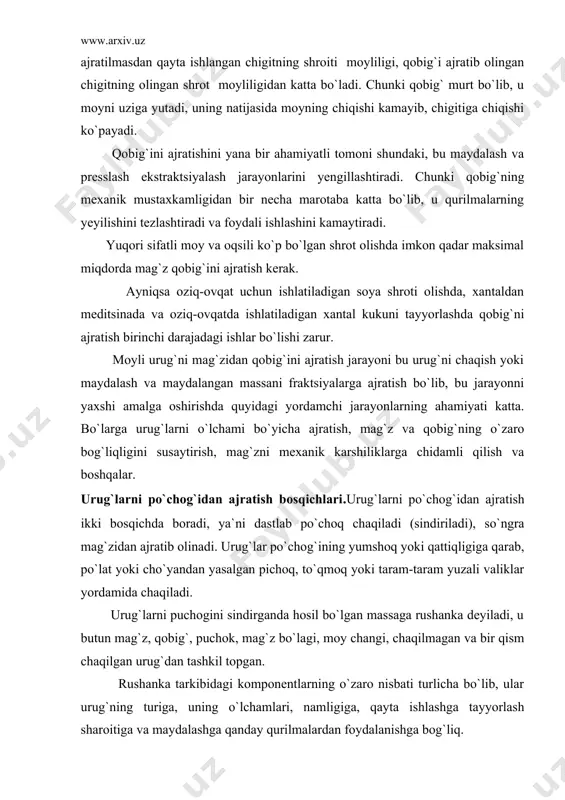 g`ining yumshoq yoki qattiqligiga qarab, po`lat yoki cho`yandan yasalgan pichoq, to`qmoq yoki taram-taram yuzali valiklar yordamida chaqiladi. urug`larni puchogini sindirganda hosil bo`lgan massaga rushanka deyiladi, u butun mag`z, qobig`, puchok, mag`z bo`lagi, moy changi, chaqilmagan va bir qism chaqilgan urug`dan tashkil topgan. rushanka tarkibidagi komponentlarning o`zaro nisbati turlicha bo`lib, ular urug`ning turiga, uning o`lchamlari, namligiga, qayta ishlashga tayyorlash sharoitiga va maydalashga qanday qurilmalardan foydalanishga bog`liq. texnologik normalarga muvofik rushankaning sifati quyidagi talablarga muvofik bo`lishi kerak. kungaboqar urug`ini qayta ishlashda rushanka tarkibida maydalanmagan urug` 25% dan, mag`z bo`laklari 15% dan, moy changi 15% dan oshmasligi o`rta tolali paxta chigitini qayta ishlashda ikki bosqichli maylalashda, birinchi maydalashdan keyin butun urug` 30% dan, ikkinchi maydalashdan keyin 0,8% dan oshmasligi, ingichka tolali paxta chigitini maydalaganda rushanka tarkibidagi butun urug`lar 15-20% dan oshmasligi kerak. urug` maydalanganidan keyin tarkibiy qismlarga ajratiladi mag`z, qobig`, maydalanmagan urug`, bir qism maydalangan urug`. qobig` ishlab chiqarishdan chiqariladi, mag`z maydalashga yuboriladi, …