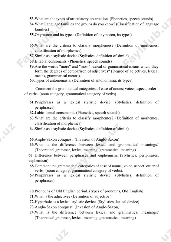 f epithet). 51. are the words "more" and "most" lexical or grammatical means when, they form the degrees of comparison of adjectives? (degree of adjectives, lexical means, grammatical means). 52. types of antonomasia. (definition of antonomasia, its types). 53. what are the types of articulatory obstruction. (phonetics, speech sounds) 54. what language families and groups do you know? (classification of language families) 55. oxymoron and its types. (definition of oxymoron, its types). 56. what are the criteria to classify morphemes? (definition of morhemes, classification of morphemes). 57. simile as a stylistic device.(stylistics, definition of simile). 58. bilabial consonants. (phonetics, speech sounds) 59. are the words "more" and "most" lexical or grammatical means when, they form the degrees of comparison of adjectives? (degree of adjectives, lexical means, grammatical means). 60. types of antonomasia. (definition of antonomasia, its types). comment the grammatical categories of case of nouns; voice, aspect, order of verbs. …