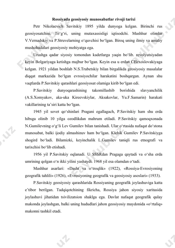 . tadqiqotchining fikricha, rossiya jahon siyosiy xaritasida joylashuvi jihatidan tsivilizatsion shaklga ega. davlat nafaqat geografik qulay makonda joylashgan, balki uning hududlari jahon geosiyosiy maydonida «o‘rtaliq» makonni tashkil etadi. p.savitskiy 1933 yilda yozgan «evrosiyoning geografik va geosiyosiy asoslari» nomli maqolasini quyidagicha boshlagan, ya’ni «evrosiyoda rossiya xitoyga nisbatan keng imkoniyatlarga ega. chunki rossiya «o‘rtaliq davlat»dir» to‘g‘ri, klassik geosiyosatda «o‘rtaliq» davlat sifatida germaniya qayd qilingan. biroq, p.savitskiy germaniyani evrosiyoga nisbatan «o‘rtaliq» davlat sifatida tan olmaydi. faqat u germaniyani evropa mintaqasining markazi deb biladi. chunki evropa evrosiyo emas, balki evropa evrosiyoning «g‘arbiy burni» xolos. rossiya esa evrosiyo borlig‘ining butun markaziy va tarkibiy qismini tashkil etadi. p.savitskiy rossiyaga milliy davlat sifatida qaramaydi. u rossiyaga geosiyosiy omillardan kelib chiqib munosabat bildiradi va uni birinchi navbatda geosiyosiy kuch deb biladi. rossiya oriy-slavyan madaniyati, turk ko‘chmanchilik va pravoslav an’analarini mujassamlashtirgan o‘ziga xos tsivilizatsiya ekanligini va mazkur madaniyatlar «o‘rtaliq» makonda jahon tarixining sintezi sifatida shakllanganligini ta’kidlaydi. p.savitskiy tarixan rus …