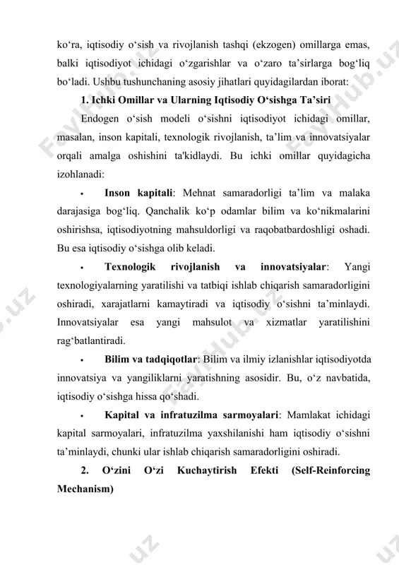 tushuncha, ayniqsa, innovatsiyalar, bilimlar, texnologik rivojlanish va inson kapitali rivoji orqali iqtisodiy o‘sishni uzluksiz davom ettirishga imkon beradi. endogen o‘sish modeli iqtisodiy o‘sishni ichki omillar, ya'ni iqtisodiyotning o‘zidagi jarayonlar va resurslarga bog‘liq holda shakllanishi va rivojlanishini ta'kidlaydi. endogen o‘sish nazariyasining asosiy g‘oyasi shundaki, o‘sish nafaqat tashqi omillar yoki sharoitlarga, balki mamlakat ichidagi iqtisodiy, texnologik va ijtimoiy imkoniyatlarga tayanadi. bu nazariyaga ko‘ra, iqtisodiy o‘sishni barqaror davom ettirish uchun quyidagi ichki omillar alohida ahamiyatga ega: texnologik rivojlanish va innovatsiyalar endogen o‘sish modelida texnologiya iqtisodiy o‘sishning muhim ichki omili sifatida qaraladi. texnologik rivojlanish ishlab chiqarish samaradorligini oshiradi va ishlab chiqarish xarajatlarini kamaytiradi. texnologiya o‘zgarishi va yangilanishi iqtisodiyotda yangi mahsulot va xizmatlarni yaratish imkonini beradi. bu jarayonda davlat va xususiy sektor tomonidan ilmiy tadqiqotlar va rivojlanish loyihalariga sarmoya kiritilishi texnologiyaning barqaror o‘sishiga olib keladi. innovatsiyalar: innovatsiyalar yangi mahsulotlar va texnologiyalarni joriy qilish orqali raqobatni oshiradi. bu jarayon ishchi kuchi samaradorligini oshiradi va o‘sishni qo‘llab-quvvatlaydi. …