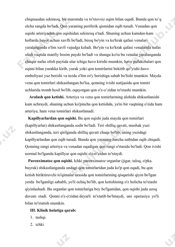 adi. bu organlar qon tomirlariga boy bo'lganidan, qon oqishi juda uzoq davom etadi. qonni o'z-o'zidan deyarli to'xtatib bo'lmaydi, uni operasiya yo'li bilan to'xtatish mumkin. iii. klinik holatiga qarab: 1. tashqi. 2. ichki 3. yashirin qon oqishi farqlanadi. tashqi qon ketishda qon tashqi muhitga oqib chiqadi, qon teridagi jarohat orqali tashqariga chiqadi. tashqi qon ketish ko'proq bo'yin, qo'1-oyoq va boshqa joylarda kuzatiladi. ichki qon ketish shikastlangan qon tomirlaridan bo'shliqqa, oraliqqa, ichki organlar joyiga va uning atrofiga tarqalish yo'li bilan namoyon bo'ladi. yashirin qon ketishida klinik holatlar noaniq bo'ladi, bu "tushunib bo'lmaydigan" kamquvvatlik, tez charchab qolishlik, bosh aylanishi, ko'z oldining qorong'ilashishi bilan kechadi. oshqozon-ichak bo'shlig’iga qon tushsa, u jigarrang tusga kiradi, ya'ni qondagi gemoglabin moddasi oshqozon shirasining ta'sirida ushbu rangni beradi. agar qon oshqozonga yoki ichakka o'tsa, axlat qorayib kо’mir rangiga aylanadi, bu esa yashirin qon ketishining ishonarli belgilaridan hisoblanadi. buyrak, siydik yo'li, siydik qopi shikastlanishi qon ketisli bilan kechsa, qon siydikda …