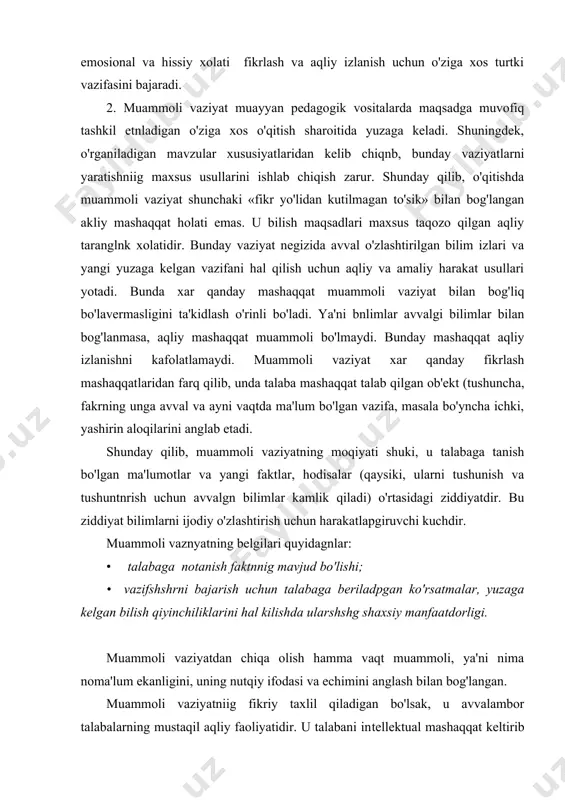 a vaqt muammoli, ya'ni nima noma'lum ekanligini, uning nutqiy ifodasi va echimini anglash bilan bog'langan. muammoli vaziyatniig fikriy taxlil qiladigan bo'lsak, u avvalambor talabalarning mustaqil aqliy faoliyatidir. u talabani in​tellektual mashaqqat keltirib chiqargan sabablarni tushunishga, unga kirish, muammoni so'z bilan ifodalash, ya'ni faol fikr yuritishni belgilashga olib keladi. bu o'rinda izchillik yorqin ko'rinadi; avvalo muammoli vaziyat yuzaga keladi, so'ng o'kuv muammosi shakllanadi. o'qitish amaliyotida boshqa variant - o'sha muammo tashqi ko'rinishda muammoli vaziyat yuzaga kelishiga muvofiq kelganday bo'ladigai variant ham uchraydi. faktlar, hukmlar nazariy qondalar. ziddiyatlar mazmunidagi, savollar ko'rinishidagi muammoning ifoda​si odatda «nimaga» savoliga javob bo'ladigai muammoli vaziyatniig mavjudlignni aks ettiradi. muammo uch tarkibiy qismdan iborat: ma'lum (berilgan vazifa asosila), noma'lum (ularni topish yangi bilimlarpi shakllantirishga olib keladi) va avvalgi bnlimlar (talabalar tajribasi). ular noma'lumni topishga yo'nalgan qidiruv ishlarini amalga oshirish uchun zarurdir. avvalo talabaga noma'lum bo'lgan o'quv muammosi vazifasi belgilanadi va bunda uning bajarilish usullari xamda natijasi xam noma'lum …