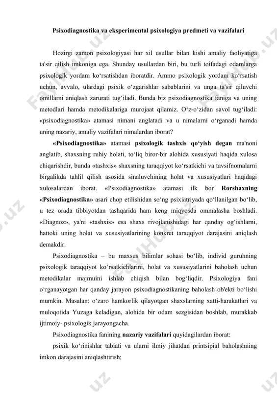 sh bilan bog‘liqdir. psixologiya fani o‘rganayotgan har qanday jarayon psixodiagnostikaning baholash ob'ekti bo‘lishi mumkin. masalan: o‘zaro hamkorlik qilayotgan shaxslarning xatti-harakatlari va muloqotida yuzaga keladigan, alohida bir odam sezgisidan boshlab, murakkab ijtimoiy- psixologik jarayongacha. psixodiagnostika fanining nazariy vazifalari quyidagilardan iborat: psixik ko‘rinishlar tabiati va ularni ilmiy jihatdan printsipial baholashning imkon darajasini aniqlashtirish; hozirgi paytda psixologik ko‘rinishlarning miqdorini baholash va uning ilmiy asoslanganlik holatini o‘rganish; psixodiagnostik usul va uslublarning asosiy metodologik talablari nimalardan iborat; psixodiagnostik tadqiqotning shart-sharoitlari, natijalarni qayta ishlash hamda ularni interpretatsiya qilish usullarining ishonchliligi nimalarga asoslangan; test va psixodiagnostik metodlarning tuzilishi hamda ilmiyligini tekshirishning asosiy muolajalari nimalardan iborat. psixodiagnostika fanining amaliy vazifalari psixolog faoliyatining maxsus sohasiga taalluqli bo‘lib, amaliy psixologik tashxis qo‘yish bilan bog‘liqdir. bunda masala nafaqat nazariy, balki psixodiagnostik tadqiqotni tashkil qilish va o‘tkazishning amaliy jabhalarini qamrab oladi hamda quyidagi vazifalardan iboratdir: psixodiagnostga mutaxassis sifatida qo‘yiladigan kasbiy talablarni aniqlashtirish; psixolog haqiqatdan ham u yoki bu psixodiagnostik metodlarni mutaxassis sifatida …