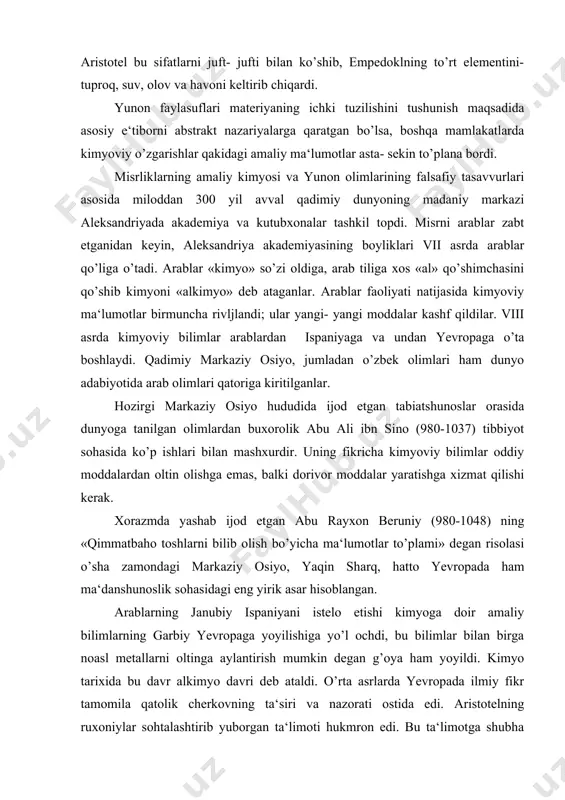 , hatto yevropada ham ma‘danshunoslik sohasidagi eng yirik asar hisoblangan. arablarning janubiy ispaniyani istelo etishi kimyoga doir amaliy bilimlarning garbiy yevropaga yoyilishiga yo’l ochdi, bu bilimlar bilan birga noasl metallarni oltinga aylantirish mumkin degan g’oya ham yoyildi. kimyo tarixida bu davr alkimyo davri deb ataldi. o’rta asrlarda yevropada ilmiy fikr tamomila qatolik cherkovning ta‘siri va nazorati ostida edi. aristotelning ruxoniylar sohtalashtirib yuborgan ta‘limoti hukmron edi. bu ta‘limotga shubha bilan qaragan har qanday kishi qattiq ta‘qib qilinar edi. o’rta asrlarda fan bir joyda qotib qoldi va bilimlar tushkunlikka uchradi. alkimyogarlarning butun harakati sirli «falsafiy toshlar» ni axtarib topishga qaratilgan edi. fanning rivojlnishida ijobiy rol uynagan arab alkimyosiga qarama-qarshi ularok, g’arbiy yevropa alkimyosi reaktsion, ilmga xilof oqim bo’lib, cherkov bilan feodallar manfaati uchungina xizmat qildi. kimyoning rivojlanashida burilish yasagan davr o’yg’onish davri bo’ldi. bu davrda hayot kimyo oldiga yangidan-yangi amaliy masalalarni quydi. kasalliklarni davolashda kimyoviy preparatlardan foydalanish tajribalari kimyoda yangi bir oqim, …