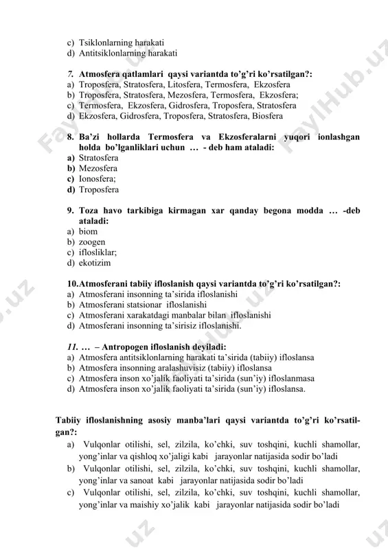 … - deb ham ataladi: a) stratosfera b) mezosfera c) ionosfera; d) troposfera 9. toza havo tarkibiga kirmagan xar qanday begona modda … -deb ataladi: a) biom b) zoogen c) iflosliklar; d) ekotizim 10. atmosferani tabiiy ifloslanish qaysi variantda to’g’ri ko’rsatilgan?: a) atmosferani insonning ta’sirida ifloslanishi b) atmosferani statsionar ifloslanishi c) atmosferani xarakatdagi manbalar bilan ifloslanishi d) atmosferani insonning ta’sirisiz ifloslanishi. 11. … – antropogen ifloslanish deyiladi: a) atmosfera antitsiklonlarning harakati ta’sirida (tabiiy) ifloslansa b) atmosfera insonning aralashuvisiz (tabiiy) ifloslansa c) atmosfera inson xo’jalik faoliyati ta’sirida (sun’iy) ifloslanmasa d) atmosfera inson xo’jalik faoliyati ta’sirida (sun’iy) ifloslansa. tabiiy ifloslanishning asosiy manba’lari qaysi variantda to’g’ri ko’rsatil- gan?: a) vulqonlar otilishi, sel, zilzila, ko’chki, suv toshqini, kuchli shamollar, yong’inlar va qishloq xo’jaligi kabi jarayonlar natijasida sodir bo’ladi b) vulqonlar otilishi, sel, zilzila, ko’chki, suv toshqini, kuchli shamollar, yong’inlar va sanoat kabi jarayonlar natijasida sodir bo’ladi c) vulqonlar otilishi, sel, zilzila, ko’chki, suv toshqini, …