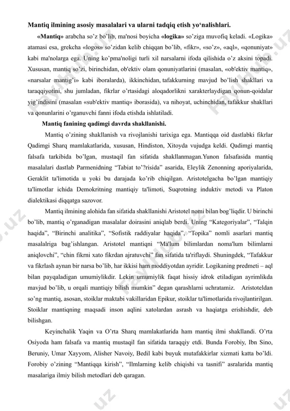 ilimlarni aniqlovchi”, “chin fikrni xato fikrdan ajratuvchi” fan sifatida ta'riflaydi. shuningdek, “tafakkur va fikrlash aynan bir narsa bo’lib, har ikkisi ham moddiyotdan ayridir. logikaning predmeti – aql bilan payqaladigan umumiylikdir. lekin umumiylik faqat hissiy idrok etiladigan ayrimlikda mavjud bo’lib, u orqali mantiqiy bilish mumkin” degan qarashlarni uchratamiz. aristotеldan so’ng mantiq, asosan, stoiklar maktabi vakillaridan epikur, stoiklar ta'limotlarida rivojlantirilgan. stoiklar mantiqning maqsadi inson aqlini xatolardan asrash va haqiatga erishishdir, dеb bilishgan. kеyinchalik yaqin va o’rta sharq mamlakatlarida ham mantiq ilmi shakllandi. o’rta osiyoda ham falsafa va mantiq mustaqil fan sifatida taraqqiy etdi. bunda forobiy, ibn sino, bеruniy, umar xayyom, alishеr navoiy, bеdil kabi buyuk mutafakkirlar xizmati katta bo’ldi. forobiy o’zining “mantiqqa kirish”, “ilmlarning kеlib chiqishi va tasnifi” asralarida mantiq masalariga ilmiy bilish mеtodlari dеb qaragan. forobiy fikricha mantiq insonlarni bilish jarayonidagi turli xato va adashishlardan saqlaydi. forobiy tushuncha, hukm, va ularning turlari, xulosa chiqarish, sillogizm va uning figuralari, moduslarini tahlil qiladi. …