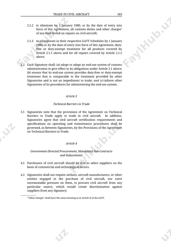 this agreement, duty-free or duty-exempt treatment for all products covered by article 2.1.1 above and for all repairs covered by article 2.1.2 above. 2.2 each signatory shall: (a) adopt or adapt an end-use system of customs administration to give effect to its obligations under article 2.1 above; (b) ensure that its end-use system provides duty-free or duty-exempt treatment that is comparable to the treatment provided by other signatories and is not an impediment to trade; and (c) inform other signatories of its procedures for administering the end-use system. article 3 technical barriers to trade 3.1 signatories note that the provisions of the agreement on technical barriers to trade apply to trade in civil aircraft. in addition, signatories agree that civil aircraft certification requirements and specifications on operating and maintenance procedures shall be governed, as between signatories, by the provisions of the agreement on technical barriers to trade. article 4 government-directed …