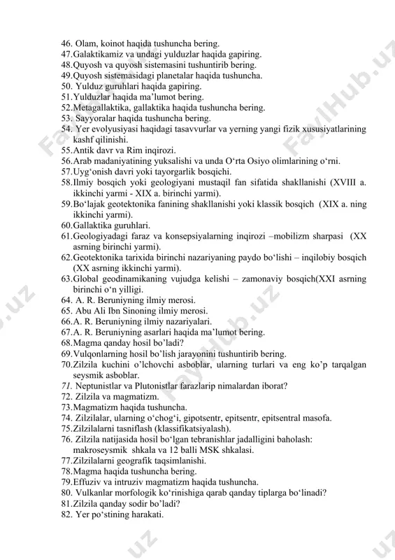 emasini tushuntirib bering. 49. quyosh sistemasidagi planetalar haqida tushuncha. 50. yulduz guruhlari haqida gapiring. 51. yulduzlar haqida ma’lumot bering. 52. metagallaktika, gallaktika haqida tushuncha bering. 53. sayyoralar haqida tushuncha bering. 54. yer evolyusiyasi haqidagi tasavvurlar va yerning yangi fizik xususiyatlarining kashf qilinishi. 55. antik davr va rim inqirozi. 56. arab madaniyatining yuksalishi va unda o‘rta osiyo olimlarining o‘rni. 57. uyg‘onish davri yoki tayorgarlik bosqichi. 58. ilmiy bosqich yoki geologiyani mustaqil fan sifatida shakllanishi (xviii a. ikkinchi yarmi - xix a. birinchi yarmi). 59. bo‘lajak geotektonika fanining shakllanishi yoki klassik bosqich (xix a. ning ikkinchi yarmi). 60. gallaktika guruhlari. 61. geologiyadagi faraz va konsepsiyalarning inqirozi –mobilizm sharpasi (xx asrning birinchi yarmi). 62. geotektonika tarixida birinchi nazariyaning paydo bo‘lishi – inqilobiy bosqich (xx asrning ikkinchi yarmi). 63. global geodinamikaning vujudga kelishi – zamonaviy bosqich(xxi asrning birinchi o‘n yilligi. 64. a. r. beruniyning ilmiy merosi. 65. abu ali ibn sinoning ilmiy merosi. 66. …