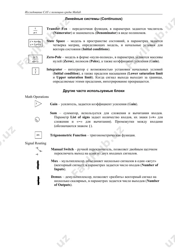 шум (имеющий равномерный спектр до некоторой частоты). блок используется как источник белого шума для моделей непрерывных систем. задается интенсивность (noise power) и интервал дискретизации (sample time), в течение которого удерживается постоянное значение сигнала. чем меньше интервал, тем точнее моделирование, однако больше вычислительные затраты. основные устройства вывода (sinks) display – цифровой дисплей, показывает изменение входного сигнала в цифровом виде. scope – осциллограф, показывает изменение сигнала в виде графика, позволяет передавать данные в рабочую область matlab для последующей обработки и оформления. линейные системы (continuous) transfer fcn – передаточная функция, в параметрах задаются числитель (numerator) и знаменатель (denominator) в виде полиномов. state space – модель в пространстве состояний, в параметрах задается четверка матриц, определяющих модель, и начальные условия для вектора состояния (initial conditions). zero-pole – модель в форме «нули-полюса», в параметрах задаются массивы нулей (zeros), полюсов (poles), а также коэффициент усиления (gain). integrator – интегратор с возможностью установки начальных условий (initial condition), а …