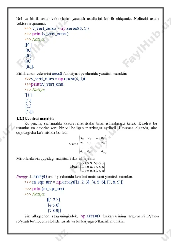 xil bo‘lgan matritsaga aytiladi. umuman olganda, ular quyidagicha ko‘rinishda bo‘ladi. misollarda biz quyidagi matritsa bilan ishlaymiz: numpy da array() usuli yordamida kvadrat matritsani yaratish mumkin. >>> m_sqr_arr = np.array([[1, 2, 3], [4, 5, 6], [7, 8, 9]]) >>> print(m_sqr_arr) >>> natija: [[1 2 3] [4 5 6] [7 8 9]] siz allaqachon sezganingizdek, np.array() funksiyasining argumenti python roʻyxati boʻlib, uni alohida tuzish va funksiyaga oʻtkazish mumkin. >>> m_sqr = [[1, 2, 3], [4, 5, 6], [7, 8, 9]] >>> m_sqr_arr = np.array(m_sqr) >>> print(m_sqr_arr) >>> natija: [[ 1 2 3] [ 4 5 6] [ 7 8 9]] numpy da matritsalarni yaratishning yana bir usuli bor, bu xuddi shu nomdagi usul yordamida matritsa tipidagi obyektni qurishdir. siz matritsani ro‘yxat shaklida belgilashingiz mumkin. >>> m_sqr_mx = np.matrix([[1, 2, 3], [4, 5, 6], [7, 8, 9]]) >>> print(m_sqr_mx) >>> natija: [[ 1 2 3] [ 4 5 6] [ 7 8 9]] …