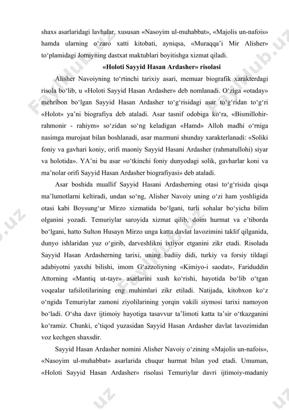 badiiy didi, turkiy va forsiy tildagi adabiyotni yaxshi bilishi, imom g‘azzoliyning «kimiyo-i saodat», fariduddin attorning «mantiq ut-tayr» asarlarini xush ko‘rishi, hayotida bo‘lib o‘tgan voqealar tafsilotilarining eng muhimlari zikr etiladi. natijada, kitobxon ko‘z o‘ngida temuriylar zamoni ziyolilarining yorqin vakili siymosi tarixi namoyon bo‘ladi. o‘sha davr ijtimoiy hayotiga tasavvur ta’limoti katta ta’sir o‘tkazganini ko‘ramiz. chunki, e’tiqod yuzasidan sayyid hasan ardasher davlat lavozimidan voz kechgen shaxsdir. sayyid hasan ardasher nomini alisher navoiy o‘zining «majolis un-nafois», «nasoyim ul-muhabbat» asarlarida chuqur hurmat bilan yod etadi. umuman, «holoti sayyid hasan ardasher» risolasi temuriylar davri ijtimoiy-madaniy hayotini aks ettirgan muhim tarixiy manbadir. unda alisher navoiy o‘zining hayotida juda katta rol o‘ynagan katta zamondoshi sayyid hasan ardasherga munosib tarixiy yodgorlik o‘rnatadi. «holoti pahlavon muhammad» risolasi alisher navoiyning beshinchi tarixiy asari ham memuar biografik xarakterdagi risola bo‘lib, unda o‘sha davrning eng mashhur va benazir kurashchisi va turli fanlar bilimdoni to‘g‘risidagi «holoti pahlavon muhammad»dir. alisher navoiy «majolis un-nafoyis» asarida ushbu …