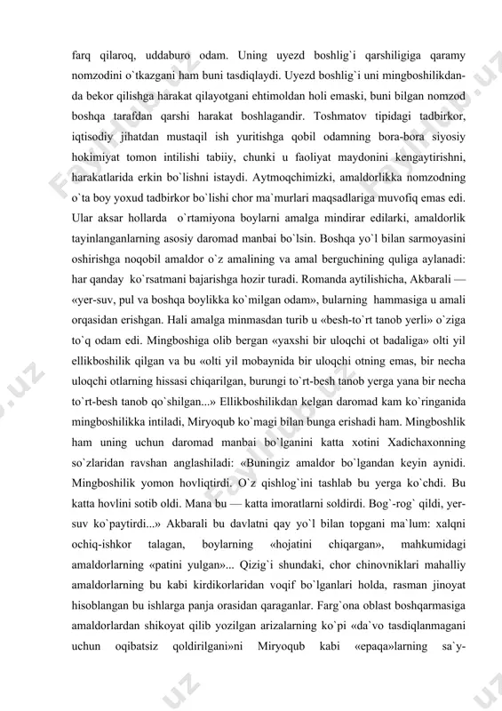 rsatiladi. tarixiy haqiqat nuqtai nazaridan muallif bu o`rinda ham haq: chor ma`murlari amaldor tayinlar ekan, nomzodning iqtisodiy ahvoliga ham jiddiy e`tibor berganlar. mana birgina misol: skobelev uyezdi boshlig`i avval bo`lisi qoziligiga o`tkazilgan saylov natijalarini farg`ona gubernatoriga jo`natarkan, ularni tasdiqlamaslikni so`raydi. uyezd boshlig`ini tashvishga solgan narsa nomzod sifatida ko`rsatilganning «sobiq yigit», hozirda avval mingboshisi, keyingi vaqtda paxta ishi bo`yicha savdo operatsiyalarini avj oldirib yuborgan» toshmatov ekanligi edi. boshliqning aytishicha, «toshmatov fe`lining beqarorligi va paxta savdosi bo`yicha operatsiyalarda ishtiroki bilan shunday ishlarni keltirib chiqarishi mumkinki, ularni hal qilib bo`lmay qoladi1». xo`sh, toshmatov nomzodi uyezd boshlig`ini nima uchun qoniqtirmaydi? shuning uchunki, toshmatov, akbaralidan farq qilaroq, uddaburo odam. uning uyezd boshlig`i qarshiligiga qaramy nomzodini o`tkazgani ham buni tasdiqlaydi. uyezd boshlig`i uni mingboshilikdan-da bekor qilishga harakat qilayotgani ehtimoldan holi emaski, buni bilgan nomzod boshqa tarafdan qarshi harakat boshlagandir. toshmatov tipidagi tadbirkor, iqtisodiy jihatdan mustaqil ish yuritishga qobil odamning bora-bora siyosiy hokimiyat tomon intilishi tabiiy, chunki …
