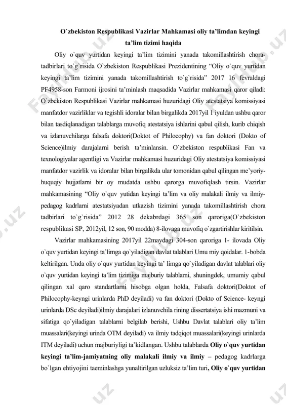 12 son, 90 modda) 8-ilovaga muvofiq o`zgartirishlar kiritilsin. vazirlar mahkamasining 2017yil 22maydagi 304-son qaroriga 1- ilovada oliy o`quv yurtidan keyingi ta’limga qo`yiladigan davlat talablari umu miy qoidalar. 1-bobda keltirilgan. unda oliy o`quv yurtidan keyingi ta’ limga qo`yiladigan davlat talablari oliy o`quv yurtidan keyingi ta’lim tizimiga majburiy talablarni, shuningdek, umumiy qabul qilingan xal qaro standartlarni hisobga olgan holda, falsafa doktori(doktot of philocophy-keyngi urinlarda phd deyiladi) va fan doktori (dokto of science- keyngi urinlarda dsc deyiladi)ilmiy darajalari izlanuvchila rining dissertatsiya ishi mazmuni va sifatiga qo`yiladigan talablarni belgilab berishi, ushbu davlat talablari oliy ta’lim muassalari(keyingi urinda otm deyiladi) va ilmiy tadqiqot muassalari(keyingi urinlarda itm deyiladi) uchun majburiyligi ta’kidlangan. ushbu talablarda oliy o`quv yurtidan keyingi ta’lim-jamiyatning oliy malakali ilmiy va ilmiy – pedagog kadrlarga bo`lgan ehtiyojini taeminlashga yunaltirilgan uzluksiz ta’lim turi, oliy o`quv yurtidan keying ta’lim instituti – otm yoki itmda tayanch doktorantura, doktarantura yoki mustaqil izlanuv chilik shakllaridagi oliy o`quv yurtidan keyingi ta’limni …