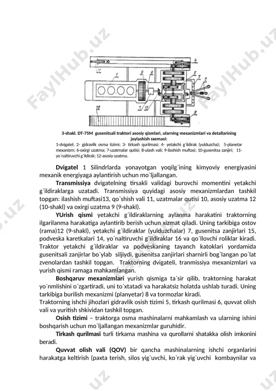 orat traktor. 3. traktorlar ostovining turi bo`yicha: ramali traktorlar - ostovi parchinlangan yoki payvandlangan ramali traktorlar (dt-75mv); yarim ramali traktorlar – bunday traktorlarning ostovini transmissiya korpusi hamda mexanizmi va shu korpusga payvandlangan yoki mahkamlangan (mtz-80) ikkita bo`ylama balka (lonjyeronlar) tashkil qiladi. shuningdek ostov sharnir bilan birikkan ikkita yarim ramadan tuzilgan bo`lishi mumkin (k-701 va t-150k); ramasiz traktorlar – ushbu traktorlarning ostovi alohida mexanizmlar korpusini bir-biriga ulab bitta yaxlit qilib biriktirib hosil qilingan (by-300, by-304). traktorlarning umumiy tuzilishi. traktor o`zaro ma`lum bir bog`liqlikda ishlaydigan turli mexanizmlardan tashkil topgan. ularning konstruktsiyalari va joylashishlar turlicha bo`lishi mukin, ammo ishlash printsipi bir-biriga o`xshash. traktorning mexanizmlarining quyidagi asosiy qismlarga ajratish mumkin: dvigatel, transmissiya, yurish qismi, boshqarshi mexanizmlari, ishchi va yordamichi jihozlar. gusenitsali traktorning asosiy qismlari va uning mexanizmlarining joylashishi quyidagi shakllarda ko`rsatilgan (dt-75m traktori misolida) (9-shakl va 10-shakl). dvigatel 1 silindrlarda yonayotgan yoqilg`ining kimyoviy energiyasini mexanik energiyaga aylantirish uchun mo`ljallangan. transmissiya dvigatelning tirsakli validagi burovchi …