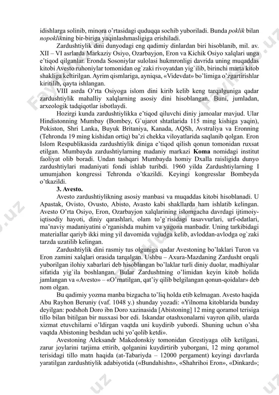 shtiruvchi e’tiqodlarga (markaziy osiyo qadimgi aholisining «eski dini»ga) nisbatan monoteistik ta’limotdir. u behuda qon to’kuvchi qurbonliklar, harbiy to’qnashuvlar, bosqinchilik urushlarini qoralab, o’troq, osoyishta hayot kechirishga, mehnatga, dehqonchilik, chorvachilik bilan shug`ullanishga da’vat etadi. moddiy hayotni yaxshilashga urinishni yovuzlikka qarshi kurash deb hisoblaydi. zardushtiylik dinida qo’riq yer ochib, uni bog`u rog`ga aylantirgan odam ilohiyot rahmatiga uchraydi. aksincha, bog`lar, ekinzorlarni, sug`orish inshootlarini buzganlar katta gunohga qoladilar. zardusht insonlarga tinch-totuv yashashni, halol mehnat qilishni o’rgatmoqchi bo’ladi. bunga ko’ra insonning bu dunyodagi hayotiga yarasha narigi dunyodagi taqdiri ham bo’lajak, har bir inson o’lgandan so’ng o’zining bu dunyodagi qilmishiga yarasha abadiy rohat – jannatga yoki yomon ishlari ko’p bo’lsa, na xursandlik va na xafalik ko’rmaydigan arosat joy – misvongatuga tushadi. zardushtiylik negizida olamning qarama-qarshiliklar kurashi asosiga qurilgani turadi: yaxshilik va yomonlik, yorug`lik va qorong`ulik, hayot va o’lim o’rtasida abadiy kurash davom etadi. barcha yaxshiliklarni axura-mazda va barcha yomonliklarni anxramaynyu (yoki axriman) ifodalaydi. axura-mazda insonlarga ezgu ishlarni …