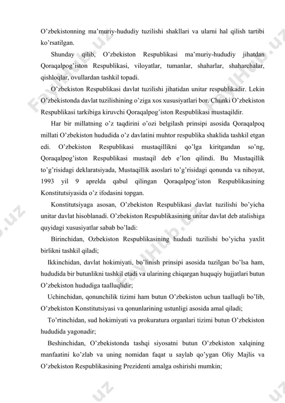 va ularining chiqargan huquqiy hujjatlari butun o’zbekiston hududiga taalluqlidir; uchinchidan, qonunchilik tizimi ham butun o’zbekiston uchun taalluqli bo’lib, o’zbekiston konstitutsiyasi va qonunlarining ustunligi asosida amal qiladi; to’rtinchidan, sud hokimiyati va prokuratura organlari tizimi butun o’zbekiston hududida yagonadir; beshinchidan, o’zbekistonda tashqi siyosatni butun o’zbekiston xalqining manfaatini ko’zlab va uning nomidan faqat u saylab qo’ygan oliy majlis va o’zbekiston respublikasining prezidenti amalga oshirishi mumkin; oltinchidan, o’zbekistonda moliya, soliq, bojxona tuzilishi va respublika qurolli kuchlari, milliy xavfsizlik va ichki ishlar organlari xizmati markazlashtirilgan; yettinchidan, butun o’zbekiston hududida yagona fuqarolik joriy qilingan. o’zbekistonning yagona davlat ekanligini ko’rsatish bilan birga, o’zbekistonning davlat tuzilishidagi o’ziga xos ayrim federativ belgilar, federativ davlatga xos xususiyatlarini ham ko’rsatish lozim: 1) o’zbekiston respublikasi tarkibida suveren qoraqalpog’iston respublikasining mavjudligi va uning suvereniteti o’zbekiston respublikasi tomonidan qo’riqlanadi; 2) qoraqalpog’iston respublikasi huquqiy tizimida alohida konstitutsiyasining mavjudligi; 3) o’zbekiston respublikasi umumdavlat organlari bilan bir qatorda qoraqalpog’iston respublikasi davlat organlarining va boshqa davlat-huquqiy institutlarining o’ziga …