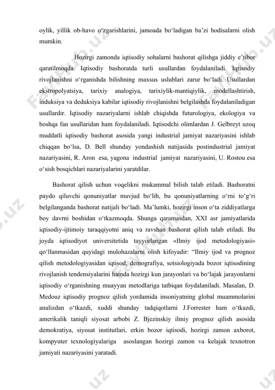 ishning muayyan metodlariga tatbiqan foydalaniladi. masalan, d. medouz iqtisodiy prognoz qilish yordamida insoniyatning global muammolarini analizdan o‘tkazdi, xuddi shunday tadqiqotlarni j.forrester ham o‘tkazdi, amerikalik taniqli siyosat arbobi z. bjezinskiy ilmiy prognoz qilish asosida demokratiya, siyosat institutlari, erkin bozor iqtisodi, hozirgi zamon axborot, kompyuter texnologiyalariga asoslangan hozirgi zamon va kelajak texnotron jamiyati nazariyasini yaratadi. e. tofflerning ijtimoiy-iqtisodiy taraqqiyotning uchinchi to‘lqiniga mansub yuksak darajada sanoatlashgan jamiyatni shakllantirish borasidagi tadqiqotlari, f.fukuyamaning «tarix yakuni» va taraqqiyotning tarixdan keyingi bosqichiga butun insoniyatning o‘tishi konsepsiyasi asosiga qurilgan prognozlari, s. xantingtonning g‘arb (xristianlik) va sharq (islom, buddizm, lamaizm va boshqalar) qadriyatlari bir-biriga to‘la nomuvofiqligi negizida kelajakda ikki sivilizatsiya – g‘arb va sharqning muqarrar to‘qnashuvi sodir bo‘lishi haqidagi prognozi katta ijodiy va prognostik qiziqish uyg‘otadi. rim klubining yaqin tarixiy istiqbolda butun insoniyatning global rivojlanishi jarayonlarini prognoz qilish borasidagi faoliyatini alohida qayd etib o‘tish kerak. italiyalik iqtisodchi va tadbirkor a.pechcheining tashabbusi bilan 1968 yilda tashkil etilgan rim klubi olimlar, …