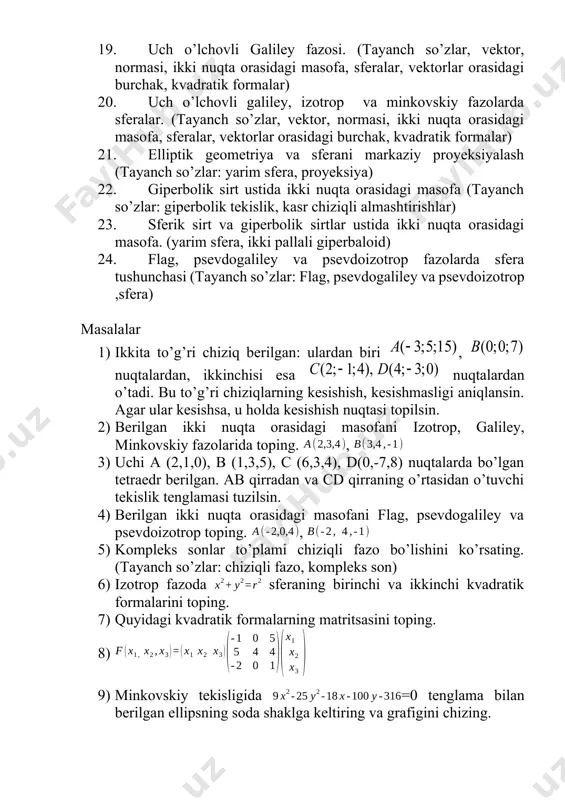 ta orasidagi masofa, sferalar, kvadratik formalar) 19. uch o’lchovli galiley fazosi. (tayanch so’zlar, vektor, normasi, ikki nuqta orasidagi masofa, sferalar, vektorlar orasidagi burchak, kvadratik formalar) 20. uch o’lchovli galiley, izotrop va minkovskiy fazolarda sferalar. (tayanch so’zlar, vektor, normasi, ikki nuqta orasidagi masofa, sferalar, vektorlar orasidagi burchak, kvadratik formalar) 21. elliptik geometriya va sferani markaziy proyeksiyalash (tayanch so’zlar: yarim sfera, proyeksiya) 22. giperbolik sirt ustida ikki nuqta orasidagi masofa (tayanch so’zlar: giperbolik tekislik, kasr chiziqli almashtirishlar) 23. sferik sirt va giperbolik sirtlar ustida ikki nuqta orasidagi masofa. (yarim sfera, ikki pallali giperbaloid) 24. flag, psevdogaliley va psevdoizotrop fazolarda sfera tushunchasi (tayanch so’zlar: flag, psevdogaliley va psevdoizotrop ,sfera) masalalar 1) ikkitа to’g’ri chiziq bеrilgаn: ulаrdаn biri , nuqtаlаrdаn, ikkinchisi esа nuqtаlаrdаn o’tаdi. bu to’g’ri chiziqlаrning kеsishish, kеsishmаsligi аniqlаnsin. agar ular kesishsa, u holda kеsishish nuqtаsi tоpilsin. 2) berilgan ikki nuqta orasidagi masofani izotrop, galiley, minkovskiy fazolarida toping. , 3) uchi а (2,1,0), …