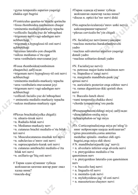 -tishli yadro +nucleus fastigi-baland yadro +vermis-chuvalchang(miyachani birlashtiradi) +vermis cerebelli-miyacha chuvalchangi +folia cerebelli-miyacha yaproqchalari +pedunculi cerebellaris superior-yuqorigi miyacha oyoqchasi +pedunculi cerebellaris inferior +pedunculi cerebellaris medius # эшитув утказув йули: +colliculus inferior-pastki do’mboqcha +pulvinar thalami-ko’ruv do’mbog’iga tegishli bolish +gyrus temporalis superior-yuqorigi chakka egri bugrisi #ventriculus quartus-to’rtinchi qorincha +fossa rhomboidea-rombsimon chuqur +eminentia medialis-markaziy tepacha +colliculis facialis-yuz do’mboqchasi +trigonum nervi vagi-adashgan nerv uchburchagi +trigonum n.hypoglossi-til osti nervi uchburchagi +recessus lateralis-yon chuqurlik +sulcus medianus-o’rta egat +area vestibularis-muvozanat joyi #fossa rhomboidea(rombsimon chuqurcha) дабўлади: +trigonum nervi hypoglossy-til osti nervi uchburchagi +eminentia medialis-markaziy tepacha +area vestibularis-muvazanat joyi +trigonum nervi vagi-adashgan nerv uchburchagi +colliculi facialis-yuz do’mboqchasi + eminentia medialis-markaziy tepacha +sulcus medianus-markaziy egat #plexus brachialis(yelka chigali): +n. ulnaris-tirsak nervi +n. radialis-bilak nervi +n. medianus-markaziy nerv +n. cutaneus brachii medialis-o’rta bilak teri nervi +n. musculocutaneus-mushak teri nervi +n. subclavius-o’mrov osti nervi +n. suprascapularis-kurak usti nervi +n. cutaneus antebrachii medialis-o’rta bilak teri nervi +n. axillaris-qo’ltiq osti nervi # тирик одам кўзининг …