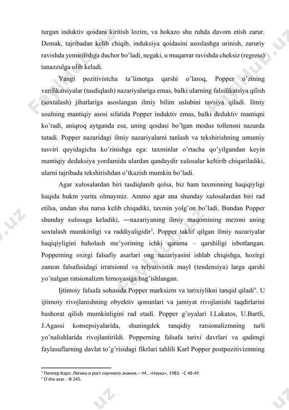 iyalarni tanlash va tekshirishning umumiy tasviri quyidagicha ko’rinishga ega: taxminlar o’rtacha qo’yilgandan keyin mantiqiy deduksiya yordamida ulardan qandaydir xulosalar keltirib chiqariladiki, ularni tajribada tekshirishdan o’tkazish mumkin bo’ladi. agar xulosalardan biri tasdiqlanib qolsa, biz ham taxminning haqiqiyligi haqida hukm yurita olmaymiz. ammo agar ana shunday xulosalardan biri rad etilsa, undan shu narsa kelib chiqadiki, taxmin yolg’on bo’ladi. bundan popper shunday xulosaga keladiki, ―nazariyaning ilmiy maqomining mezoni uning soxtalash mumkinligi va raddiyaligidir[footnoteref:5]. popper taklif qilgan ilmiy nazariyalar haqiqiyligini baholash me’yorining ichki qarama – qarshiligi isbotlangan. popperning oxirgi falsafiy asarlari ong nazariyasini ishlab chiqishga, hozirgi zamon falsafasidagi irratsional va relyativistik mayl (tendensiya) larga qarshi yo’nalgan ratsionalizm himoyasiga bag’ishlangan. [5: поппер карл. логика и рост научного знания.—м., «наука», 1983. –с 48-49.] ijtimoiy falsafa sohasida popper marksizm va tarixiylikni tanqid qiladi[footnoteref:6]. u ijtimoiy rivojlanishning obyektiv qonunlari va jamiyat rivojlanishi taqdirlarini bashorat qilish mumkinligini rad etadi. popper g’oyalari i.lakatos, u.bartli, j.agassi konsepsiyalarida, shuningdek tanqidiy ratsionalizmning turli …