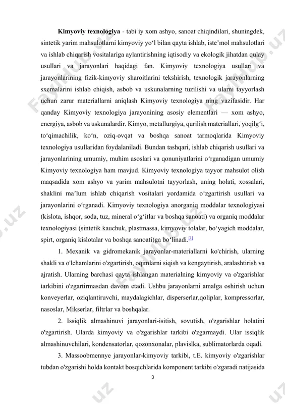 om etadi. ushbu jarayonlarni amalga oshirish uchun konveyerlar, oziqlantiruvchi, maydalagichlar, disperserlar,qoliplar, kompressorlar, nasoslar, mikserlar, filtrlar va boshqalar. 2. issiqlik almashinuvi jarayonlari-isitish, sovutish, o'zgarishlar holatini o'zgartirish. ularda kimyoviy va o'zgarishlar tarkibi o'zgarmaydi. ular issiqlik almashinuvchilari, kondensatorlar, qozonxonalar, plavislka, sublimatorlarda oqadi. 3. massoobmennye jarayonlar-kimyoviy tarkibi, t.e. kimyoviy o'zgarishlar tubdan o'zgarishi holda kontakt bosqichlarida komponent tarkibi o'zgaradi natijasida interphase almashinuvi. bu tegishli apparat amalga tarqatib yuborish, kristallanish, quritish, distillash, tuzatish, singishi, qazib olish, desorbsiya o'z ichiga oladi – kurutucular, damıtıcılar, rektifikatorlar, absorberler, ekstraktörler, desorberler. 4. kimyoviy jarayonlar-moddalarning kimyoviy tarkibi o'zgarishi bilan bog'liq jarayonlar; bu jarayonlar kimyoviy reaktorlarda amalga oshiriladi. 2. kimyoviy ishlab chiqarishning tarkibi va tarkibi kimyoviy ishlab chiqarish tizim sifatida ifodalanishi mumkin. tizim-bir birlik sifatida faoliyat yuritadigan elementlar va ular o'rtasidagi aloqalar to'plami. tizim elementi unga kiritilgan oqimlarning xususiyatlarini va holatini o'zgartiradi. chiqish oqimlari aloqalar orqali keyingi o'zgarishlar sodir bo'lgan boshqa elementlarga o'tkaziladi. kiruvchi va chiqadigan oqimlarni qayta ishlaydigan elementlar tizimi o'zaro …