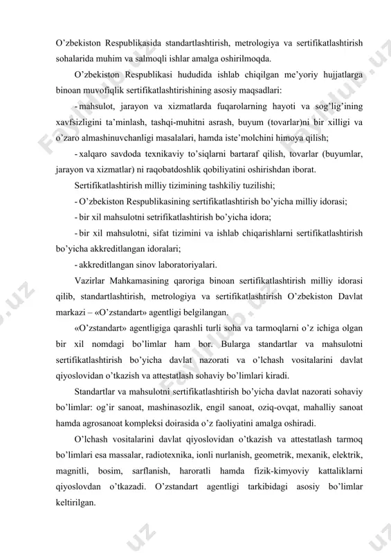 atlash tarmoq bo’limlari esa massalar, radiotexnika, ionli nurlanish, geometrik, mexanik, elektrik, magnitli, bosim, sarflanish, haroratli hamda fizik-kimyoviy kattaliklarni qiyoslovdan o’tkazadi. o’zstandart agentligi tarkibidagi asosiy bo’limlar keltirilgan. “o’zbekiston texnik jixatdan tartibga solish” agentligining ilmiy-uslubiy markazi etib o’zbekiston standartlashtirish, metrologiya, sertifikatlashtirish ilmiy tadqiqot instituti tayinlangan. uning tashkiliy tuzilishi rasmda keltirilgan. sertifikatlashtirish milliy idorasi quyidagi asosiy yo’nalishlar bo’yicha o’z faoliyatini amalga oshirmoqda: -respublikada sertifikatlashtirishni qo’llash va takomillash-tirishning umumiy siyosatini ishlab chiqish, qonun chiqaruvchi va ijro etuvchi tegishli davlat idoralari bilan aloqalarni o’rnatish; -sertifikatlashtirish masalalari bo’yicha boshqa mamlakat va xalqaro tashkilotlarning vakillari bilan, o’zaro kelishilgan asosda aloqalarni o’rnatish, kerak bo’lsa, bu tashkilotlar faoliyatida o’zbekiston respublikasining qatnashishini ta’minlash; -sertifikatlashtirishda yagona qoida va ish tartiblarini belgilash, bularga rioya qilishning nazorati, sertifikatlashtirish natijalari bo’yicha hujjatlarni axborotli ma’lumot bilan ta’minlash. vazirlar mahkamasi qarorini bajarish yo’lida o’zstandart agentligi o’zining viloyat markazlarini tuzib, ularning ishlariga har taraflama ko’mak ko’rsatmoqda. 1993 yilning 28 dekabridan boshlab "mahsulotlarni va xizmatlarni sertifikatlashtirish to’g’risida" qonun …