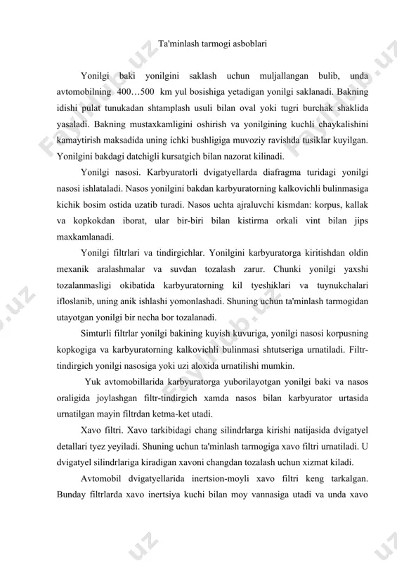 or urtasida urnatilgan mayin filtrdan ketma-ket utadi. xavo filtri. xavo tarkibidagi chang silindrlarga kirishi natijasida dvigatyel detallari tyez yeyiladi. shuning uchun ta'minlash tarmogiga xavo filtri urnatiladi. u dvigatyel silindrlariga kiradigan xavoni changdan tozalash uchun xizmat kiladi. avtomobil dvigatyellarida inertsion-moyli xavo filtri keng tarkalgan. bunday filtrlarda xavo inertsiya kuchi bilan moy vannasiga utadi va unda xavo changlari tutilib koladi xamda kisman tozalangan xavo yana tozalovchi tarkibiy kismlardan utadi. kiritish kuvurlari va yonuvchi aralashmani isitish. kiritish kuvurlari karbyuratorni aralashtirgich bulinmasining kiritish klapani tuynuklari bilan tutashtirib, yonuvchi aralashmani karbyuratordan dvigatyel silindrlariga yuborish uchun xizmat kiladi. yonilgi aralashmasini kizdirish yonilgini batamom buglash uchun zarur, aks xolda u tomchi xoliga keladi va yonilgi aralashmasi silindrlarda yaxshi yonmaydi va natijada dvigatyel tula kuvvat bilan ishlamaydi, yonilgi aralashmasini kizdirish maksadida kiritish kuvurlarining karbyuratorga yakin joylashgan kismining chikarish kuvuri bilan tutashtiriladigan maxsus gilofi bor. dvigatyel silindrlariga ishlatilgan gazlar shu gilofga utib, kiritish kuvuri devorlarini va yonuvchi aralashmasini keragicha …