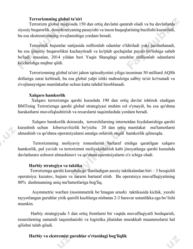 l ta'siri terrorizm global miqyosda 150 dan ortiq davlatni qamrab oladi va bu davlatlarda siyosiy beqarorlik, demokratiyaning pasayishi va inson huquqlarining buzilishi kuzatiladi, bu esa ekstremizmning rivojlanishiga yordam beradi. terroristik hujumlar natijasida millionlab odamlar o'ldiriladi yoki jarohatlanadi, bu esa ijtimoiy beqarorlikni kuchaytiradi va ko'plab qochqinlar paydo bo'lishiga sabab bo'ladi, masalan, 2014 yildan beri yaqin sharqdagi urushlar millionlab odamlarni ko'chirishga majbur qildi. terrorizmning global ta'siri jahon iqtisodiyotini yiliga taxminan 50 milliard aqsh dollariga zarar keltiradi, bu esa global yalpi ichki mahsulotga salbiy ta'sir ko'rsatadi va rivojlanayotgan mamlakatlar uchun katta tahdid hisoblanadi. xalqaro hamkorlik xalqaro terrorizmga qarshi kurashda 190 dan ortiq davlat ishtirok etadigan bmtning terrorizmga qarshi global strategiyasi muhim rol o'ynaydi, bu esa qo'shma harakatlarni muvofiqlashtirish va resurslarni taqsimlashda yordam beradi. xalqaro hamkorlik doirasida, terrorchilarning internetdan foydalanishiga qarshi kurashish uchun kiberxavfsizlik bo'yicha 20 dan ortiq mamlakat ma'lumotlarni almashish va qo'shma operatsiyalarni amalga oshirish orqali hamkorlik qilmoqda. terrorizmning moliyaviy tomonlarini bartaraf etishga …